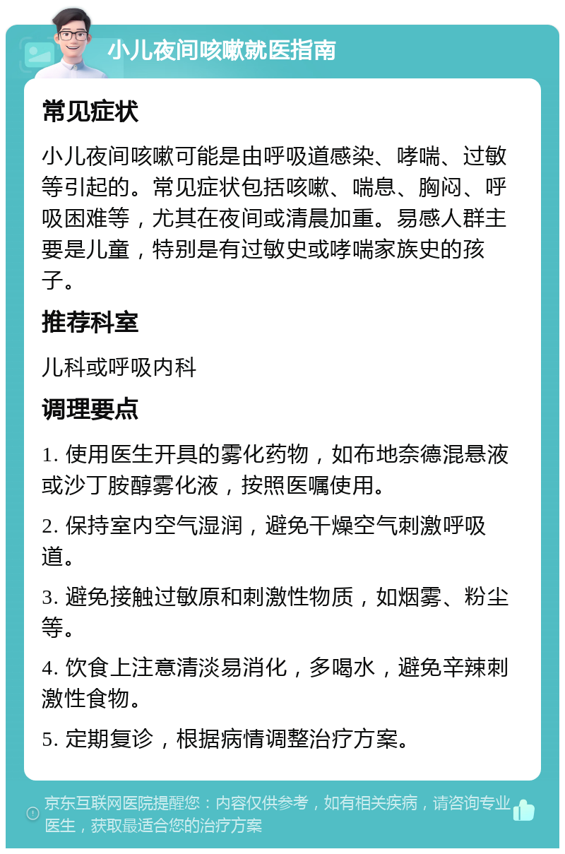 小儿夜间咳嗽就医指南 常见症状 小儿夜间咳嗽可能是由呼吸道感染、哮喘、过敏等引起的。常见症状包括咳嗽、喘息、胸闷、呼吸困难等，尤其在夜间或清晨加重。易感人群主要是儿童，特别是有过敏史或哮喘家族史的孩子。 推荐科室 儿科或呼吸内科 调理要点 1. 使用医生开具的雾化药物，如布地奈德混悬液或沙丁胺醇雾化液，按照医嘱使用。 2. 保持室内空气湿润，避免干燥空气刺激呼吸道。 3. 避免接触过敏原和刺激性物质，如烟雾、粉尘等。 4. 饮食上注意清淡易消化，多喝水，避免辛辣刺激性食物。 5. 定期复诊，根据病情调整治疗方案。