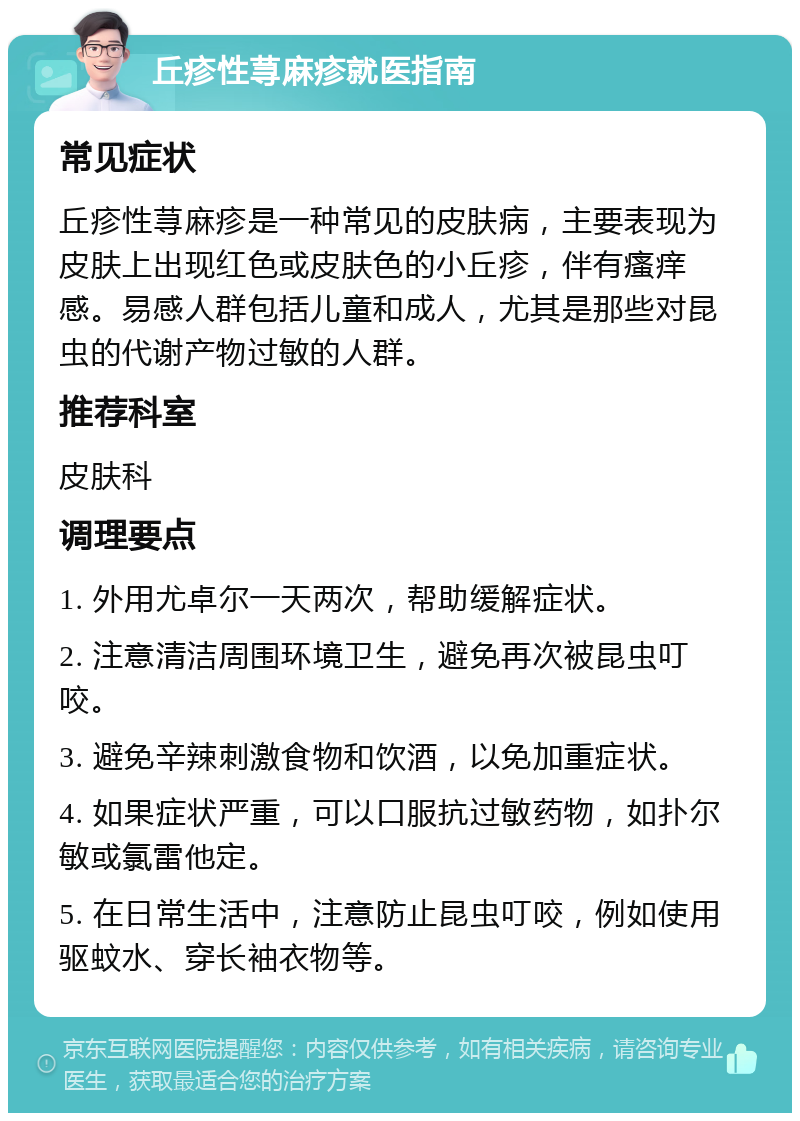 丘疹性荨麻疹就医指南 常见症状 丘疹性荨麻疹是一种常见的皮肤病，主要表现为皮肤上出现红色或皮肤色的小丘疹，伴有瘙痒感。易感人群包括儿童和成人，尤其是那些对昆虫的代谢产物过敏的人群。 推荐科室 皮肤科 调理要点 1. 外用尤卓尔一天两次，帮助缓解症状。 2. 注意清洁周围环境卫生，避免再次被昆虫叮咬。 3. 避免辛辣刺激食物和饮酒，以免加重症状。 4. 如果症状严重，可以口服抗过敏药物，如扑尔敏或氯雷他定。 5. 在日常生活中，注意防止昆虫叮咬，例如使用驱蚊水、穿长袖衣物等。