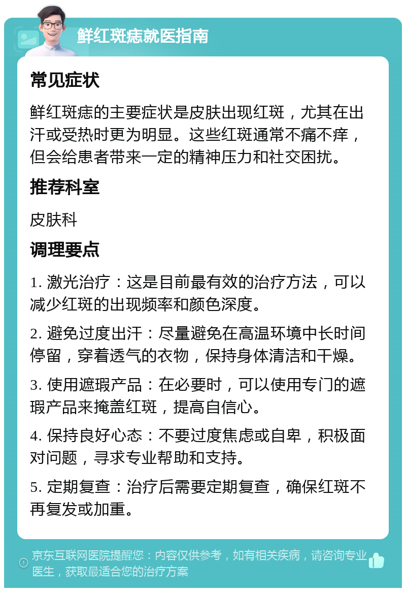 鲜红斑痣就医指南 常见症状 鲜红斑痣的主要症状是皮肤出现红斑，尤其在出汗或受热时更为明显。这些红斑通常不痛不痒，但会给患者带来一定的精神压力和社交困扰。 推荐科室 皮肤科 调理要点 1. 激光治疗：这是目前最有效的治疗方法，可以减少红斑的出现频率和颜色深度。 2. 避免过度出汗：尽量避免在高温环境中长时间停留，穿着透气的衣物，保持身体清洁和干燥。 3. 使用遮瑕产品：在必要时，可以使用专门的遮瑕产品来掩盖红斑，提高自信心。 4. 保持良好心态：不要过度焦虑或自卑，积极面对问题，寻求专业帮助和支持。 5. 定期复查：治疗后需要定期复查，确保红斑不再复发或加重。