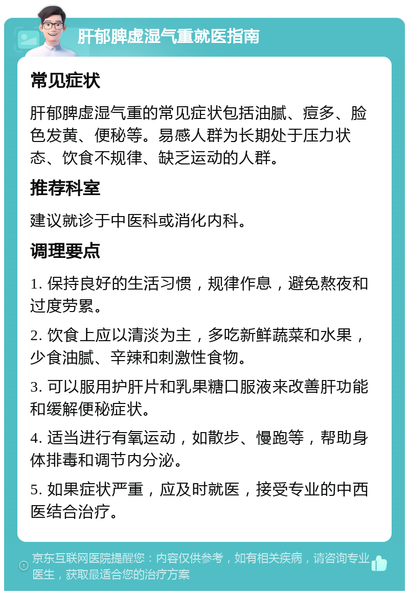 肝郁脾虚湿气重就医指南 常见症状 肝郁脾虚湿气重的常见症状包括油腻、痘多、脸色发黄、便秘等。易感人群为长期处于压力状态、饮食不规律、缺乏运动的人群。 推荐科室 建议就诊于中医科或消化内科。 调理要点 1. 保持良好的生活习惯，规律作息，避免熬夜和过度劳累。 2. 饮食上应以清淡为主，多吃新鲜蔬菜和水果，少食油腻、辛辣和刺激性食物。 3. 可以服用护肝片和乳果糖口服液来改善肝功能和缓解便秘症状。 4. 适当进行有氧运动，如散步、慢跑等，帮助身体排毒和调节内分泌。 5. 如果症状严重，应及时就医，接受专业的中西医结合治疗。