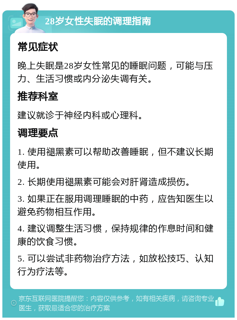 28岁女性失眠的调理指南 常见症状 晚上失眠是28岁女性常见的睡眠问题，可能与压力、生活习惯或内分泌失调有关。 推荐科室 建议就诊于神经内科或心理科。 调理要点 1. 使用褪黑素可以帮助改善睡眠，但不建议长期使用。 2. 长期使用褪黑素可能会对肝肾造成损伤。 3. 如果正在服用调理睡眠的中药，应告知医生以避免药物相互作用。 4. 建议调整生活习惯，保持规律的作息时间和健康的饮食习惯。 5. 可以尝试非药物治疗方法，如放松技巧、认知行为疗法等。