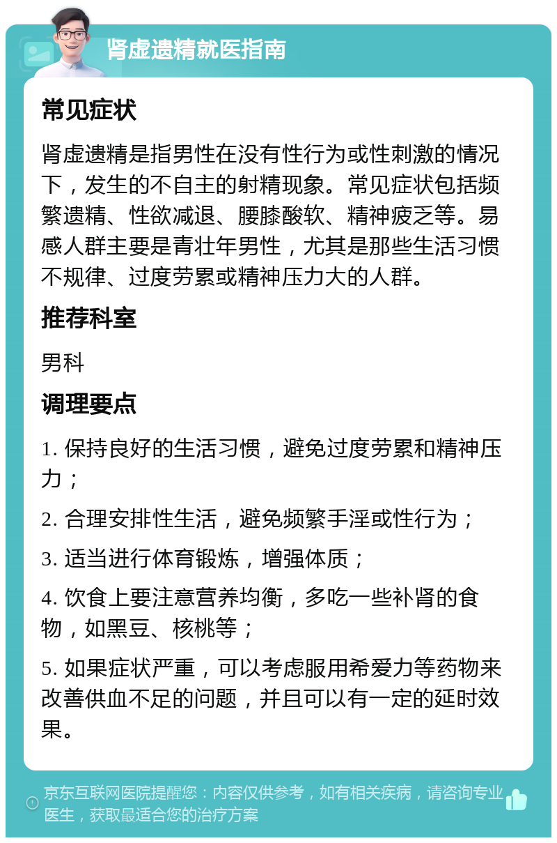 肾虚遗精就医指南 常见症状 肾虚遗精是指男性在没有性行为或性刺激的情况下，发生的不自主的射精现象。常见症状包括频繁遗精、性欲减退、腰膝酸软、精神疲乏等。易感人群主要是青壮年男性，尤其是那些生活习惯不规律、过度劳累或精神压力大的人群。 推荐科室 男科 调理要点 1. 保持良好的生活习惯，避免过度劳累和精神压力； 2. 合理安排性生活，避免频繁手淫或性行为； 3. 适当进行体育锻炼，增强体质； 4. 饮食上要注意营养均衡，多吃一些补肾的食物，如黑豆、核桃等； 5. 如果症状严重，可以考虑服用希爱力等药物来改善供血不足的问题，并且可以有一定的延时效果。