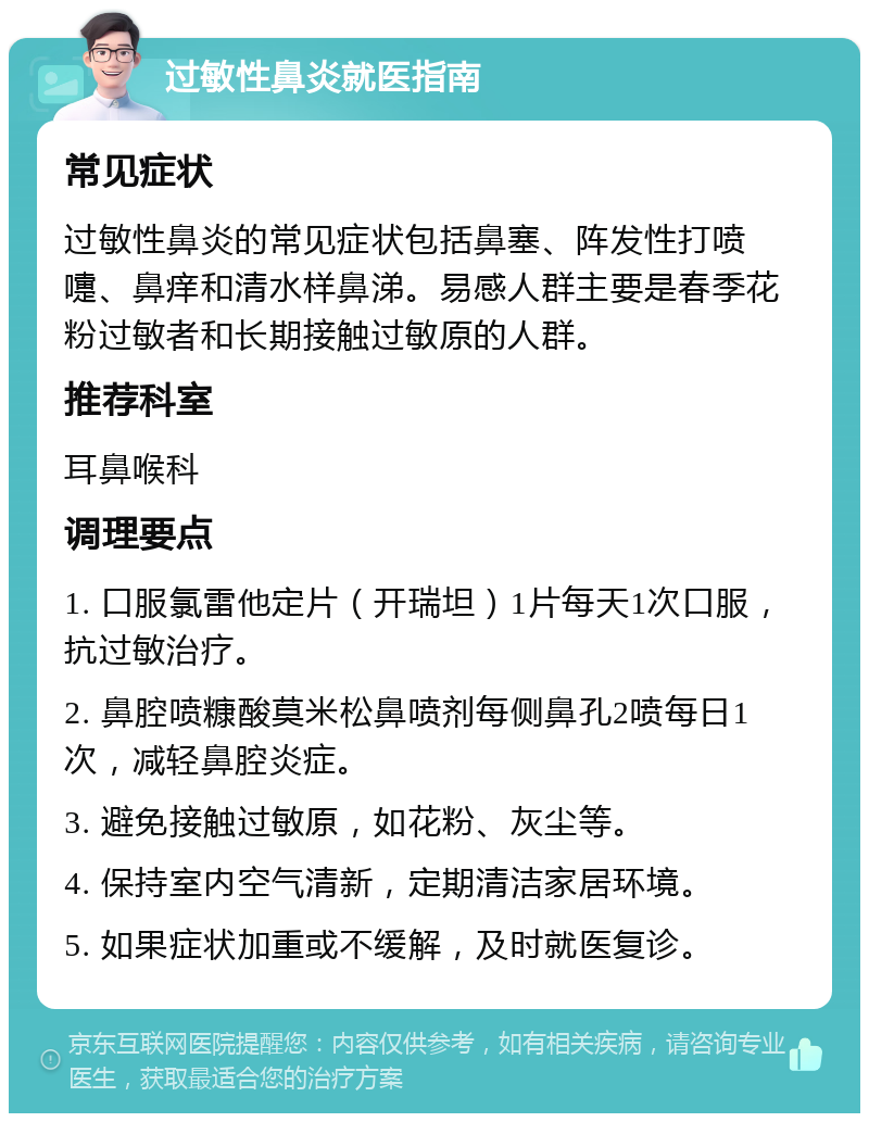 过敏性鼻炎就医指南 常见症状 过敏性鼻炎的常见症状包括鼻塞、阵发性打喷嚏、鼻痒和清水样鼻涕。易感人群主要是春季花粉过敏者和长期接触过敏原的人群。 推荐科室 耳鼻喉科 调理要点 1. 口服氯雷他定片（开瑞坦）1片每天1次口服，抗过敏治疗。 2. 鼻腔喷糠酸莫米松鼻喷剂每侧鼻孔2喷每日1次，减轻鼻腔炎症。 3. 避免接触过敏原，如花粉、灰尘等。 4. 保持室内空气清新，定期清洁家居环境。 5. 如果症状加重或不缓解，及时就医复诊。