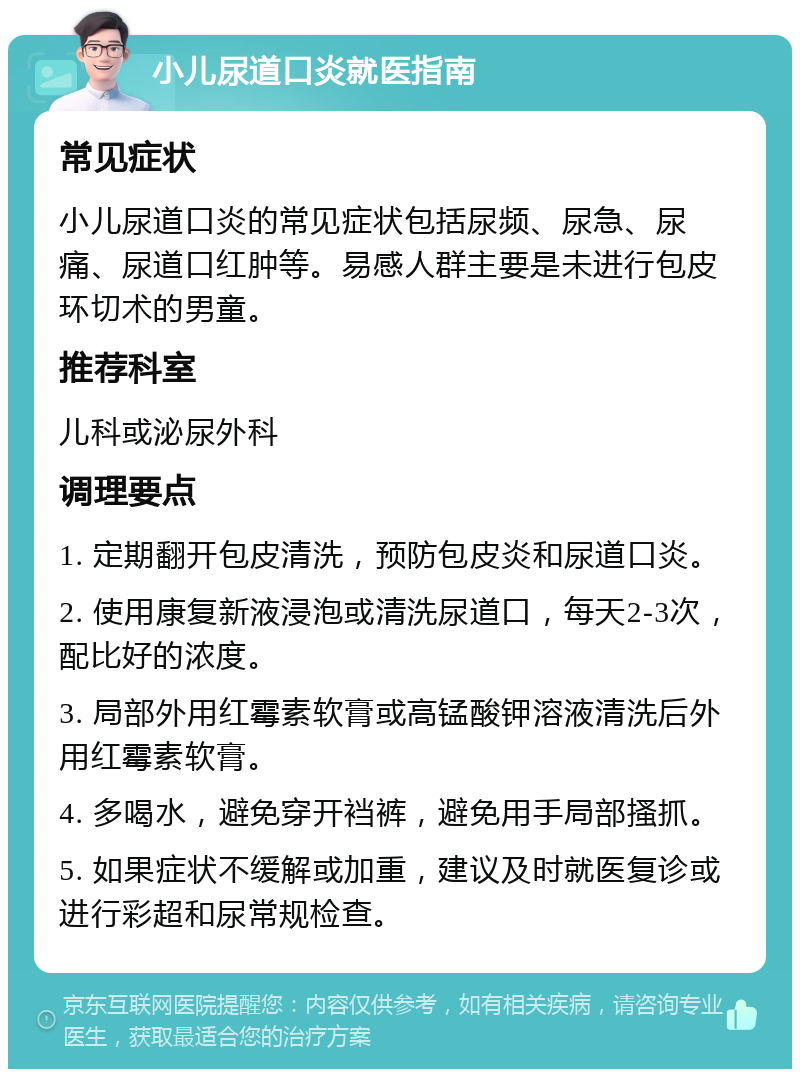 小儿尿道口炎就医指南 常见症状 小儿尿道口炎的常见症状包括尿频、尿急、尿痛、尿道口红肿等。易感人群主要是未进行包皮环切术的男童。 推荐科室 儿科或泌尿外科 调理要点 1. 定期翻开包皮清洗，预防包皮炎和尿道口炎。 2. 使用康复新液浸泡或清洗尿道口，每天2-3次，配比好的浓度。 3. 局部外用红霉素软膏或高锰酸钾溶液清洗后外用红霉素软膏。 4. 多喝水，避免穿开裆裤，避免用手局部搔抓。 5. 如果症状不缓解或加重，建议及时就医复诊或进行彩超和尿常规检查。