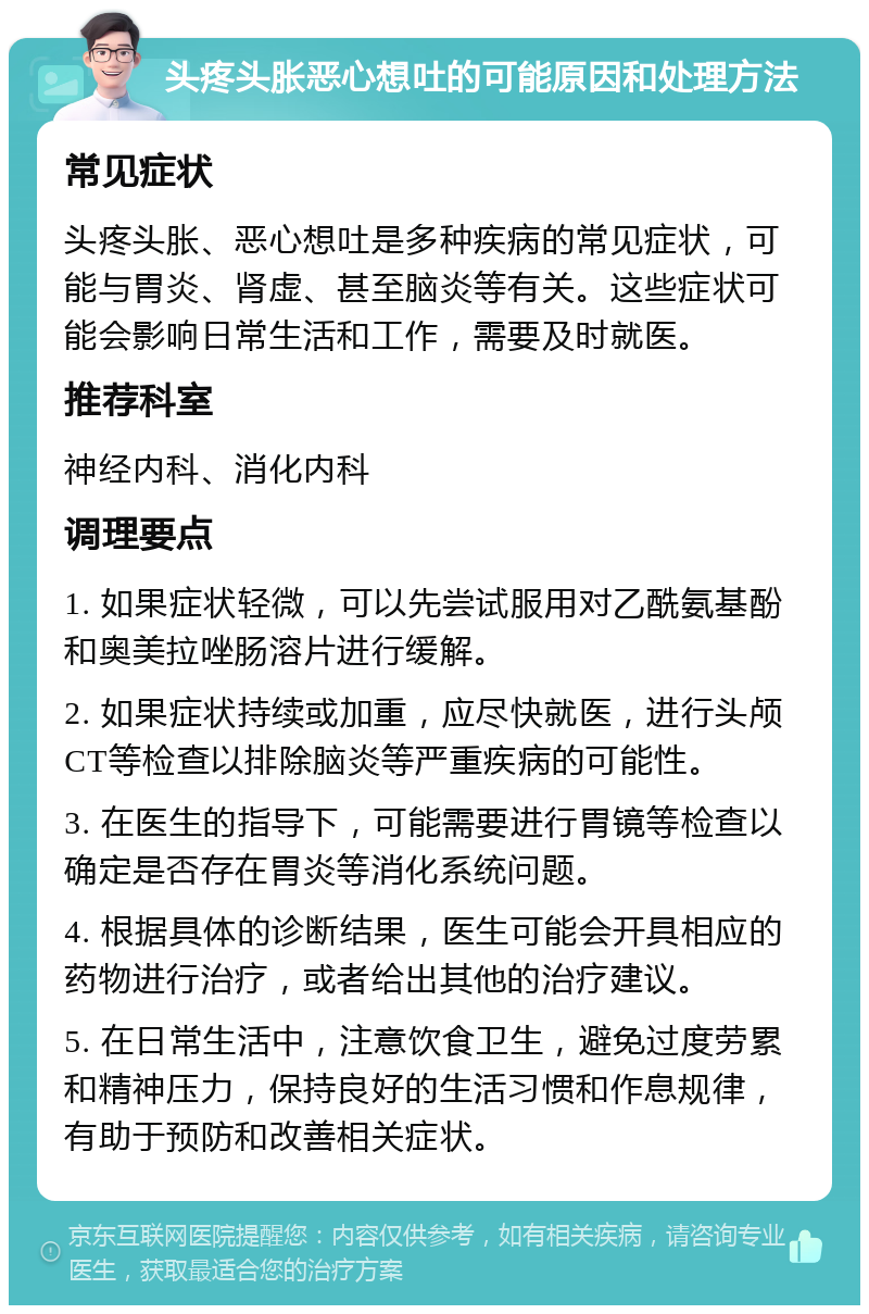 头疼头胀恶心想吐的可能原因和处理方法 常见症状 头疼头胀、恶心想吐是多种疾病的常见症状，可能与胃炎、肾虚、甚至脑炎等有关。这些症状可能会影响日常生活和工作，需要及时就医。 推荐科室 神经内科、消化内科 调理要点 1. 如果症状轻微，可以先尝试服用对乙酰氨基酚和奥美拉唑肠溶片进行缓解。 2. 如果症状持续或加重，应尽快就医，进行头颅CT等检查以排除脑炎等严重疾病的可能性。 3. 在医生的指导下，可能需要进行胃镜等检查以确定是否存在胃炎等消化系统问题。 4. 根据具体的诊断结果，医生可能会开具相应的药物进行治疗，或者给出其他的治疗建议。 5. 在日常生活中，注意饮食卫生，避免过度劳累和精神压力，保持良好的生活习惯和作息规律，有助于预防和改善相关症状。