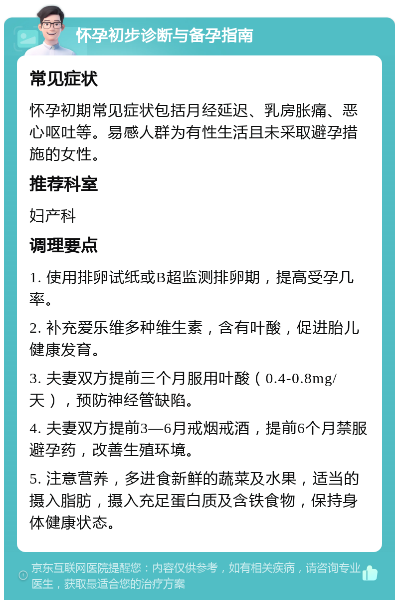 怀孕初步诊断与备孕指南 常见症状 怀孕初期常见症状包括月经延迟、乳房胀痛、恶心呕吐等。易感人群为有性生活且未采取避孕措施的女性。 推荐科室 妇产科 调理要点 1. 使用排卵试纸或B超监测排卵期，提高受孕几率。 2. 补充爱乐维多种维生素，含有叶酸，促进胎儿健康发育。 3. 夫妻双方提前三个月服用叶酸（0.4-0.8mg/天），预防神经管缺陷。 4. 夫妻双方提前3—6月戒烟戒酒，提前6个月禁服避孕药，改善生殖环境。 5. 注意营养，多进食新鲜的蔬菜及水果，适当的摄入脂肪，摄入充足蛋白质及含铁食物，保持身体健康状态。