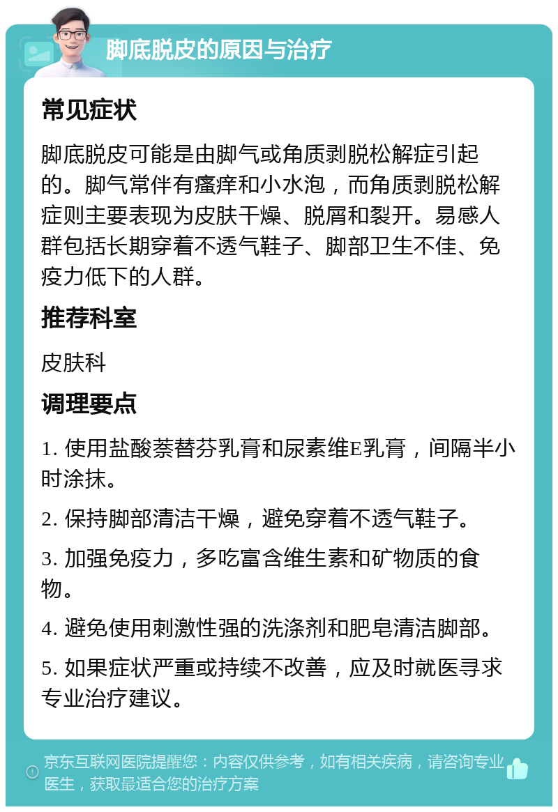 脚底脱皮的原因与治疗 常见症状 脚底脱皮可能是由脚气或角质剥脱松解症引起的。脚气常伴有瘙痒和小水泡，而角质剥脱松解症则主要表现为皮肤干燥、脱屑和裂开。易感人群包括长期穿着不透气鞋子、脚部卫生不佳、免疫力低下的人群。 推荐科室 皮肤科 调理要点 1. 使用盐酸萘替芬乳膏和尿素维E乳膏，间隔半小时涂抹。 2. 保持脚部清洁干燥，避免穿着不透气鞋子。 3. 加强免疫力，多吃富含维生素和矿物质的食物。 4. 避免使用刺激性强的洗涤剂和肥皂清洁脚部。 5. 如果症状严重或持续不改善，应及时就医寻求专业治疗建议。