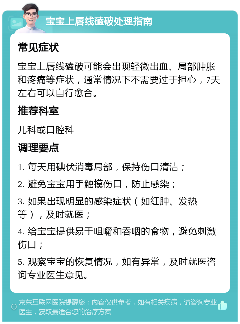 宝宝上唇线磕破处理指南 常见症状 宝宝上唇线磕破可能会出现轻微出血、局部肿胀和疼痛等症状，通常情况下不需要过于担心，7天左右可以自行愈合。 推荐科室 儿科或口腔科 调理要点 1. 每天用碘伏消毒局部，保持伤口清洁； 2. 避免宝宝用手触摸伤口，防止感染； 3. 如果出现明显的感染症状（如红肿、发热等），及时就医； 4. 给宝宝提供易于咀嚼和吞咽的食物，避免刺激伤口； 5. 观察宝宝的恢复情况，如有异常，及时就医咨询专业医生意见。