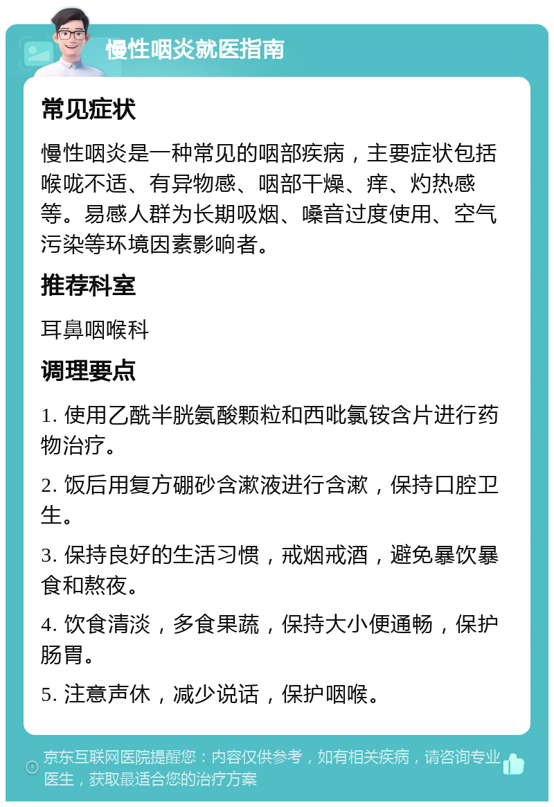 慢性咽炎就医指南 常见症状 慢性咽炎是一种常见的咽部疾病，主要症状包括喉咙不适、有异物感、咽部干燥、痒、灼热感等。易感人群为长期吸烟、嗓音过度使用、空气污染等环境因素影响者。 推荐科室 耳鼻咽喉科 调理要点 1. 使用乙酰半胱氨酸颗粒和西吡氯铵含片进行药物治疗。 2. 饭后用复方硼砂含漱液进行含漱，保持口腔卫生。 3. 保持良好的生活习惯，戒烟戒酒，避免暴饮暴食和熬夜。 4. 饮食清淡，多食果蔬，保持大小便通畅，保护肠胃。 5. 注意声休，减少说话，保护咽喉。