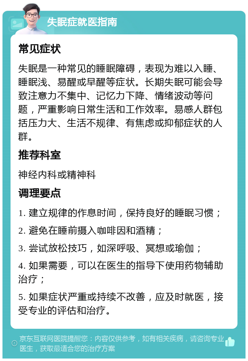 失眠症就医指南 常见症状 失眠是一种常见的睡眠障碍，表现为难以入睡、睡眠浅、易醒或早醒等症状。长期失眠可能会导致注意力不集中、记忆力下降、情绪波动等问题，严重影响日常生活和工作效率。易感人群包括压力大、生活不规律、有焦虑或抑郁症状的人群。 推荐科室 神经内科或精神科 调理要点 1. 建立规律的作息时间，保持良好的睡眠习惯； 2. 避免在睡前摄入咖啡因和酒精； 3. 尝试放松技巧，如深呼吸、冥想或瑜伽； 4. 如果需要，可以在医生的指导下使用药物辅助治疗； 5. 如果症状严重或持续不改善，应及时就医，接受专业的评估和治疗。