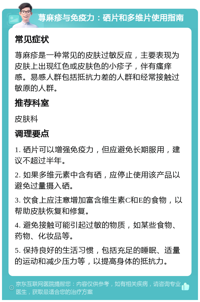 荨麻疹与免疫力：硒片和多维片使用指南 常见症状 荨麻疹是一种常见的皮肤过敏反应，主要表现为皮肤上出现红色或皮肤色的小疹子，伴有瘙痒感。易感人群包括抵抗力差的人群和经常接触过敏原的人群。 推荐科室 皮肤科 调理要点 1. 硒片可以增强免疫力，但应避免长期服用，建议不超过半年。 2. 如果多维元素中含有硒，应停止使用该产品以避免过量摄入硒。 3. 饮食上应注意增加富含维生素C和E的食物，以帮助皮肤恢复和修复。 4. 避免接触可能引起过敏的物质，如某些食物、药物、化妆品等。 5. 保持良好的生活习惯，包括充足的睡眠、适量的运动和减少压力等，以提高身体的抵抗力。