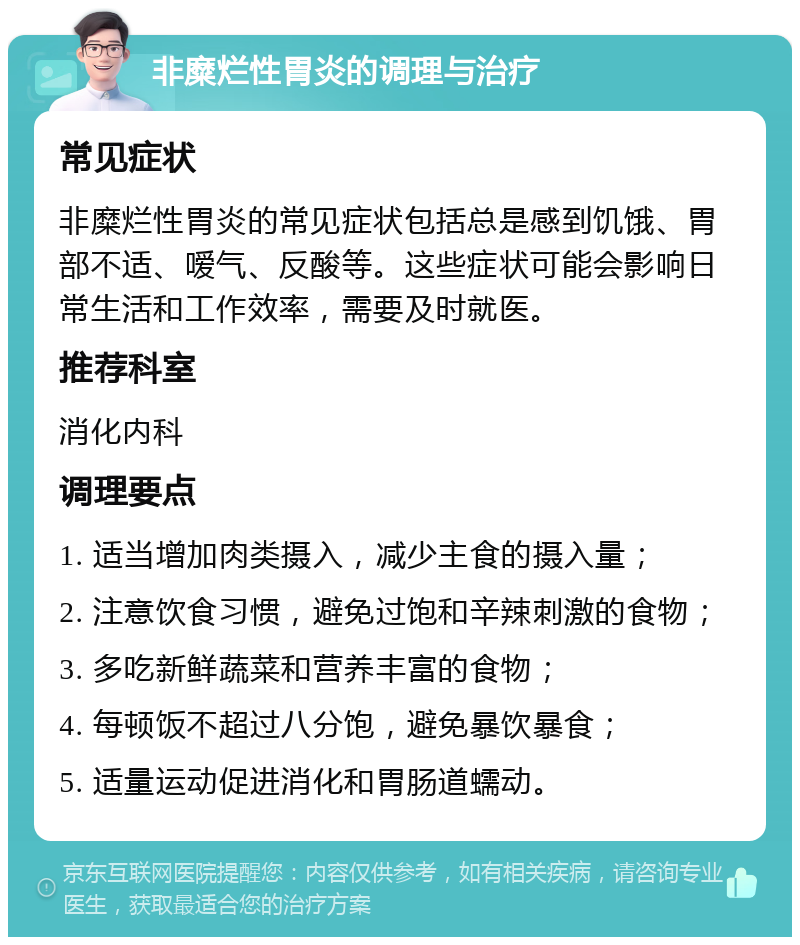 非糜烂性胃炎的调理与治疗 常见症状 非糜烂性胃炎的常见症状包括总是感到饥饿、胃部不适、嗳气、反酸等。这些症状可能会影响日常生活和工作效率，需要及时就医。 推荐科室 消化内科 调理要点 1. 适当增加肉类摄入，减少主食的摄入量； 2. 注意饮食习惯，避免过饱和辛辣刺激的食物； 3. 多吃新鲜蔬菜和营养丰富的食物； 4. 每顿饭不超过八分饱，避免暴饮暴食； 5. 适量运动促进消化和胃肠道蠕动。