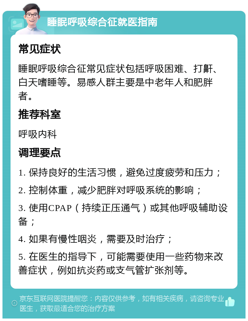 睡眠呼吸综合征就医指南 常见症状 睡眠呼吸综合征常见症状包括呼吸困难、打鼾、白天嗜睡等。易感人群主要是中老年人和肥胖者。 推荐科室 呼吸内科 调理要点 1. 保持良好的生活习惯，避免过度疲劳和压力； 2. 控制体重，减少肥胖对呼吸系统的影响； 3. 使用CPAP（持续正压通气）或其他呼吸辅助设备； 4. 如果有慢性咽炎，需要及时治疗； 5. 在医生的指导下，可能需要使用一些药物来改善症状，例如抗炎药或支气管扩张剂等。