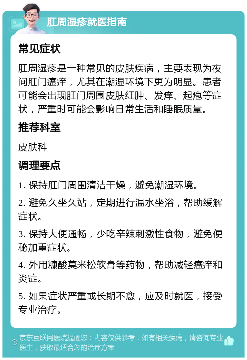 肛周湿疹就医指南 常见症状 肛周湿疹是一种常见的皮肤疾病，主要表现为夜间肛门瘙痒，尤其在潮湿环境下更为明显。患者可能会出现肛门周围皮肤红肿、发痒、起疱等症状，严重时可能会影响日常生活和睡眠质量。 推荐科室 皮肤科 调理要点 1. 保持肛门周围清洁干燥，避免潮湿环境。 2. 避免久坐久站，定期进行温水坐浴，帮助缓解症状。 3. 保持大便通畅，少吃辛辣刺激性食物，避免便秘加重症状。 4. 外用糠酸莫米松软膏等药物，帮助减轻瘙痒和炎症。 5. 如果症状严重或长期不愈，应及时就医，接受专业治疗。