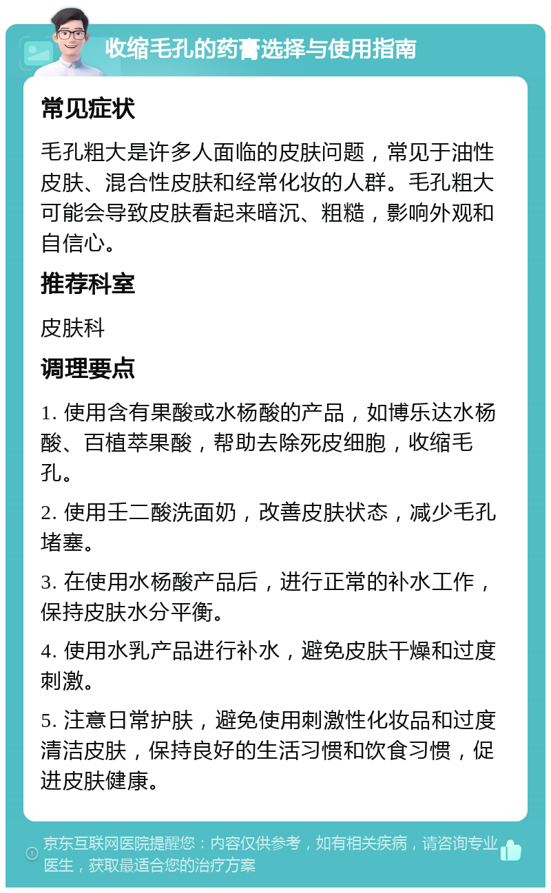 收缩毛孔的药膏选择与使用指南 常见症状 毛孔粗大是许多人面临的皮肤问题，常见于油性皮肤、混合性皮肤和经常化妆的人群。毛孔粗大可能会导致皮肤看起来暗沉、粗糙，影响外观和自信心。 推荐科室 皮肤科 调理要点 1. 使用含有果酸或水杨酸的产品，如博乐达水杨酸、百植萃果酸，帮助去除死皮细胞，收缩毛孔。 2. 使用壬二酸洗面奶，改善皮肤状态，减少毛孔堵塞。 3. 在使用水杨酸产品后，进行正常的补水工作，保持皮肤水分平衡。 4. 使用水乳产品进行补水，避免皮肤干燥和过度刺激。 5. 注意日常护肤，避免使用刺激性化妆品和过度清洁皮肤，保持良好的生活习惯和饮食习惯，促进皮肤健康。