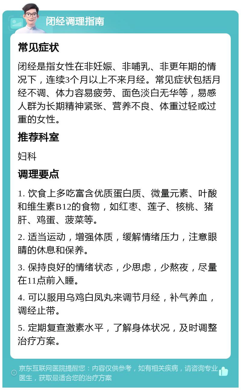 闭经调理指南 常见症状 闭经是指女性在非妊娠、非哺乳、非更年期的情况下，连续3个月以上不来月经。常见症状包括月经不调、体力容易疲劳、面色淡白无华等，易感人群为长期精神紧张、营养不良、体重过轻或过重的女性。 推荐科室 妇科 调理要点 1. 饮食上多吃富含优质蛋白质、微量元素、叶酸和维生素B12的食物，如红枣、莲子、核桃、猪肝、鸡蛋、菠菜等。 2. 适当运动，增强体质，缓解情绪压力，注意眼睛的休息和保养。 3. 保持良好的情绪状态，少思虑，少熬夜，尽量在11点前入睡。 4. 可以服用乌鸡白凤丸来调节月经，补气养血，调经止带。 5. 定期复查激素水平，了解身体状况，及时调整治疗方案。