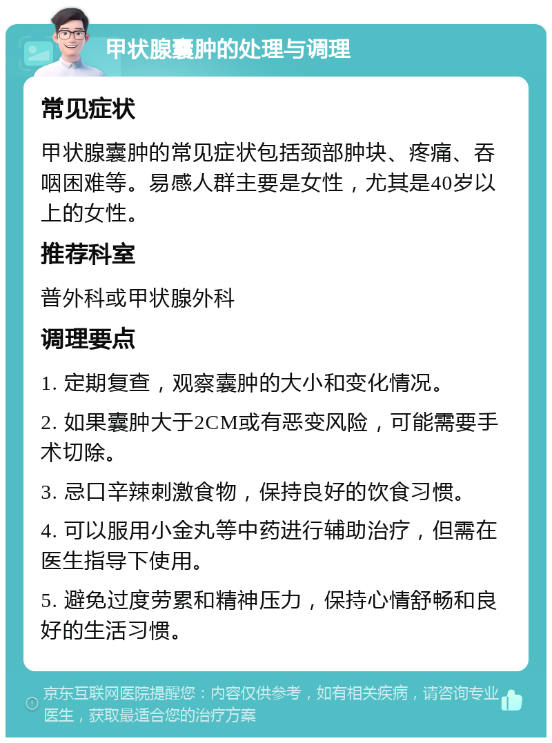 甲状腺囊肿的处理与调理 常见症状 甲状腺囊肿的常见症状包括颈部肿块、疼痛、吞咽困难等。易感人群主要是女性，尤其是40岁以上的女性。 推荐科室 普外科或甲状腺外科 调理要点 1. 定期复查，观察囊肿的大小和变化情况。 2. 如果囊肿大于2CM或有恶变风险，可能需要手术切除。 3. 忌口辛辣刺激食物，保持良好的饮食习惯。 4. 可以服用小金丸等中药进行辅助治疗，但需在医生指导下使用。 5. 避免过度劳累和精神压力，保持心情舒畅和良好的生活习惯。