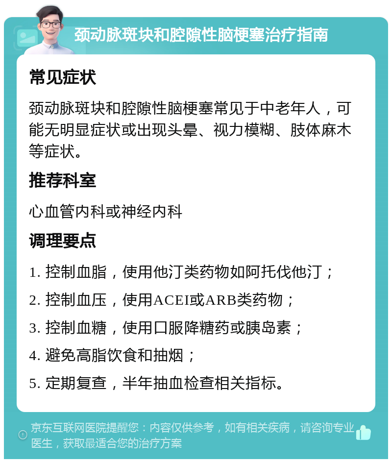 颈动脉斑块和腔隙性脑梗塞治疗指南 常见症状 颈动脉斑块和腔隙性脑梗塞常见于中老年人，可能无明显症状或出现头晕、视力模糊、肢体麻木等症状。 推荐科室 心血管内科或神经内科 调理要点 1. 控制血脂，使用他汀类药物如阿托伐他汀； 2. 控制血压，使用ACEI或ARB类药物； 3. 控制血糖，使用口服降糖药或胰岛素； 4. 避免高脂饮食和抽烟； 5. 定期复查，半年抽血检查相关指标。