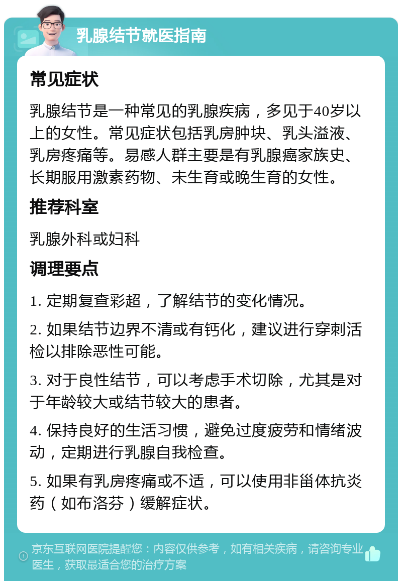 乳腺结节就医指南 常见症状 乳腺结节是一种常见的乳腺疾病，多见于40岁以上的女性。常见症状包括乳房肿块、乳头溢液、乳房疼痛等。易感人群主要是有乳腺癌家族史、长期服用激素药物、未生育或晚生育的女性。 推荐科室 乳腺外科或妇科 调理要点 1. 定期复查彩超，了解结节的变化情况。 2. 如果结节边界不清或有钙化，建议进行穿刺活检以排除恶性可能。 3. 对于良性结节，可以考虑手术切除，尤其是对于年龄较大或结节较大的患者。 4. 保持良好的生活习惯，避免过度疲劳和情绪波动，定期进行乳腺自我检查。 5. 如果有乳房疼痛或不适，可以使用非甾体抗炎药（如布洛芬）缓解症状。