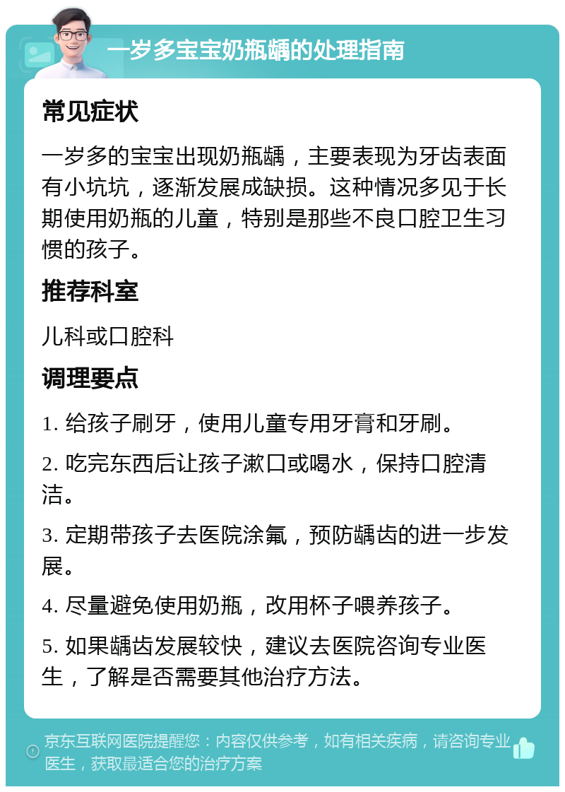 一岁多宝宝奶瓶龋的处理指南 常见症状 一岁多的宝宝出现奶瓶龋，主要表现为牙齿表面有小坑坑，逐渐发展成缺损。这种情况多见于长期使用奶瓶的儿童，特别是那些不良口腔卫生习惯的孩子。 推荐科室 儿科或口腔科 调理要点 1. 给孩子刷牙，使用儿童专用牙膏和牙刷。 2. 吃完东西后让孩子漱口或喝水，保持口腔清洁。 3. 定期带孩子去医院涂氟，预防龋齿的进一步发展。 4. 尽量避免使用奶瓶，改用杯子喂养孩子。 5. 如果龋齿发展较快，建议去医院咨询专业医生，了解是否需要其他治疗方法。