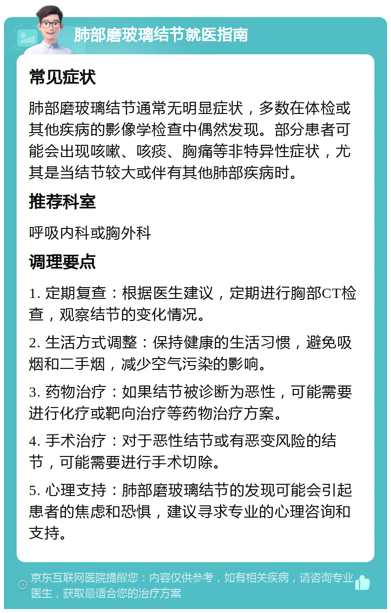 肺部磨玻璃结节就医指南 常见症状 肺部磨玻璃结节通常无明显症状，多数在体检或其他疾病的影像学检查中偶然发现。部分患者可能会出现咳嗽、咳痰、胸痛等非特异性症状，尤其是当结节较大或伴有其他肺部疾病时。 推荐科室 呼吸内科或胸外科 调理要点 1. 定期复查：根据医生建议，定期进行胸部CT检查，观察结节的变化情况。 2. 生活方式调整：保持健康的生活习惯，避免吸烟和二手烟，减少空气污染的影响。 3. 药物治疗：如果结节被诊断为恶性，可能需要进行化疗或靶向治疗等药物治疗方案。 4. 手术治疗：对于恶性结节或有恶变风险的结节，可能需要进行手术切除。 5. 心理支持：肺部磨玻璃结节的发现可能会引起患者的焦虑和恐惧，建议寻求专业的心理咨询和支持。