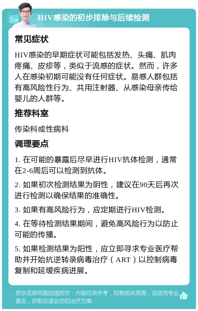 HIV感染的初步排除与后续检测 常见症状 HIV感染的早期症状可能包括发热、头痛、肌肉疼痛、皮疹等，类似于流感的症状。然而，许多人在感染初期可能没有任何症状。易感人群包括有高风险性行为、共用注射器、从感染母亲传给婴儿的人群等。 推荐科室 传染科或性病科 调理要点 1. 在可能的暴露后尽早进行HIV抗体检测，通常在2-6周后可以检测到抗体。 2. 如果初次检测结果为阴性，建议在90天后再次进行检测以确保结果的准确性。 3. 如果有高风险行为，应定期进行HIV检测。 4. 在等待检测结果期间，避免高风险行为以防止可能的传播。 5. 如果检测结果为阳性，应立即寻求专业医疗帮助并开始抗逆转录病毒治疗（ART）以控制病毒复制和延缓疾病进展。