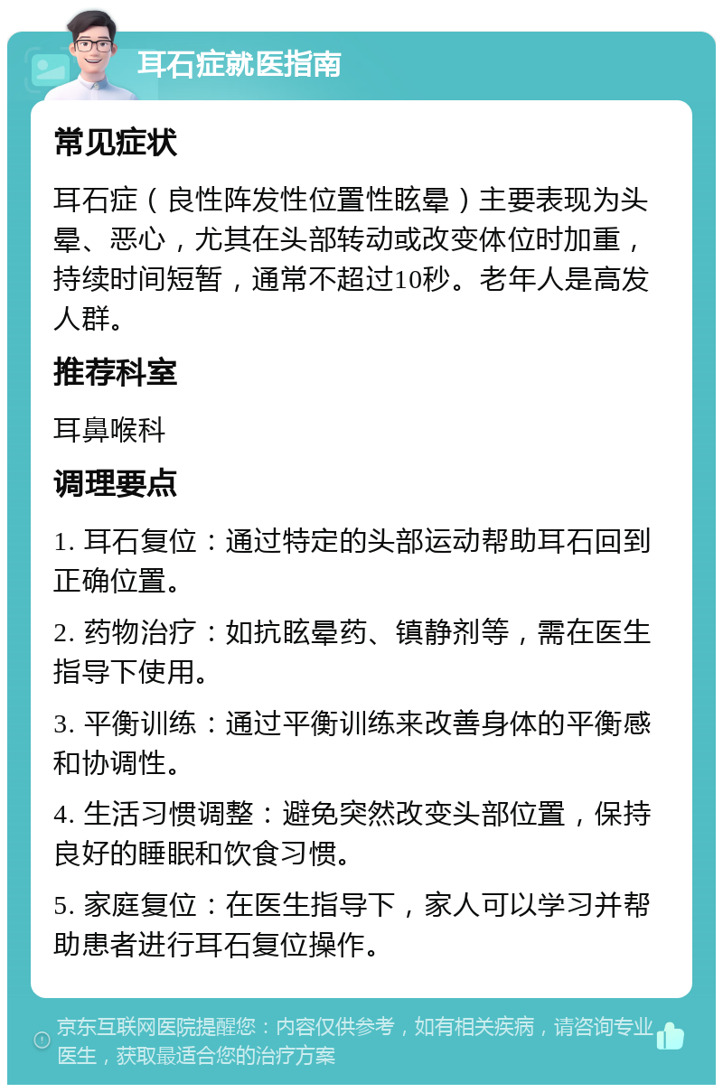 耳石症就医指南 常见症状 耳石症（良性阵发性位置性眩晕）主要表现为头晕、恶心，尤其在头部转动或改变体位时加重，持续时间短暂，通常不超过10秒。老年人是高发人群。 推荐科室 耳鼻喉科 调理要点 1. 耳石复位：通过特定的头部运动帮助耳石回到正确位置。 2. 药物治疗：如抗眩晕药、镇静剂等，需在医生指导下使用。 3. 平衡训练：通过平衡训练来改善身体的平衡感和协调性。 4. 生活习惯调整：避免突然改变头部位置，保持良好的睡眠和饮食习惯。 5. 家庭复位：在医生指导下，家人可以学习并帮助患者进行耳石复位操作。