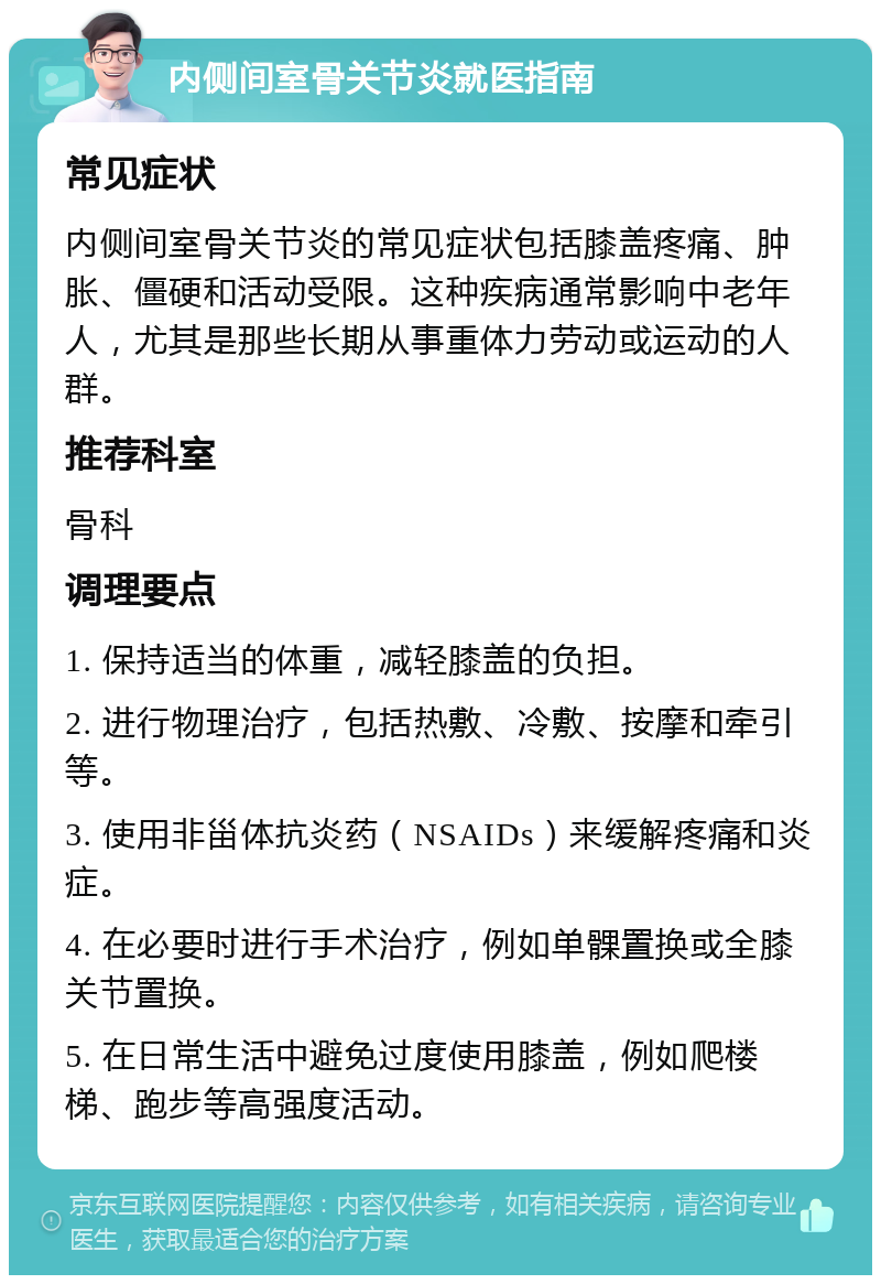 内侧间室骨关节炎就医指南 常见症状 内侧间室骨关节炎的常见症状包括膝盖疼痛、肿胀、僵硬和活动受限。这种疾病通常影响中老年人，尤其是那些长期从事重体力劳动或运动的人群。 推荐科室 骨科 调理要点 1. 保持适当的体重，减轻膝盖的负担。 2. 进行物理治疗，包括热敷、冷敷、按摩和牵引等。 3. 使用非甾体抗炎药（NSAIDs）来缓解疼痛和炎症。 4. 在必要时进行手术治疗，例如单髁置换或全膝关节置换。 5. 在日常生活中避免过度使用膝盖，例如爬楼梯、跑步等高强度活动。