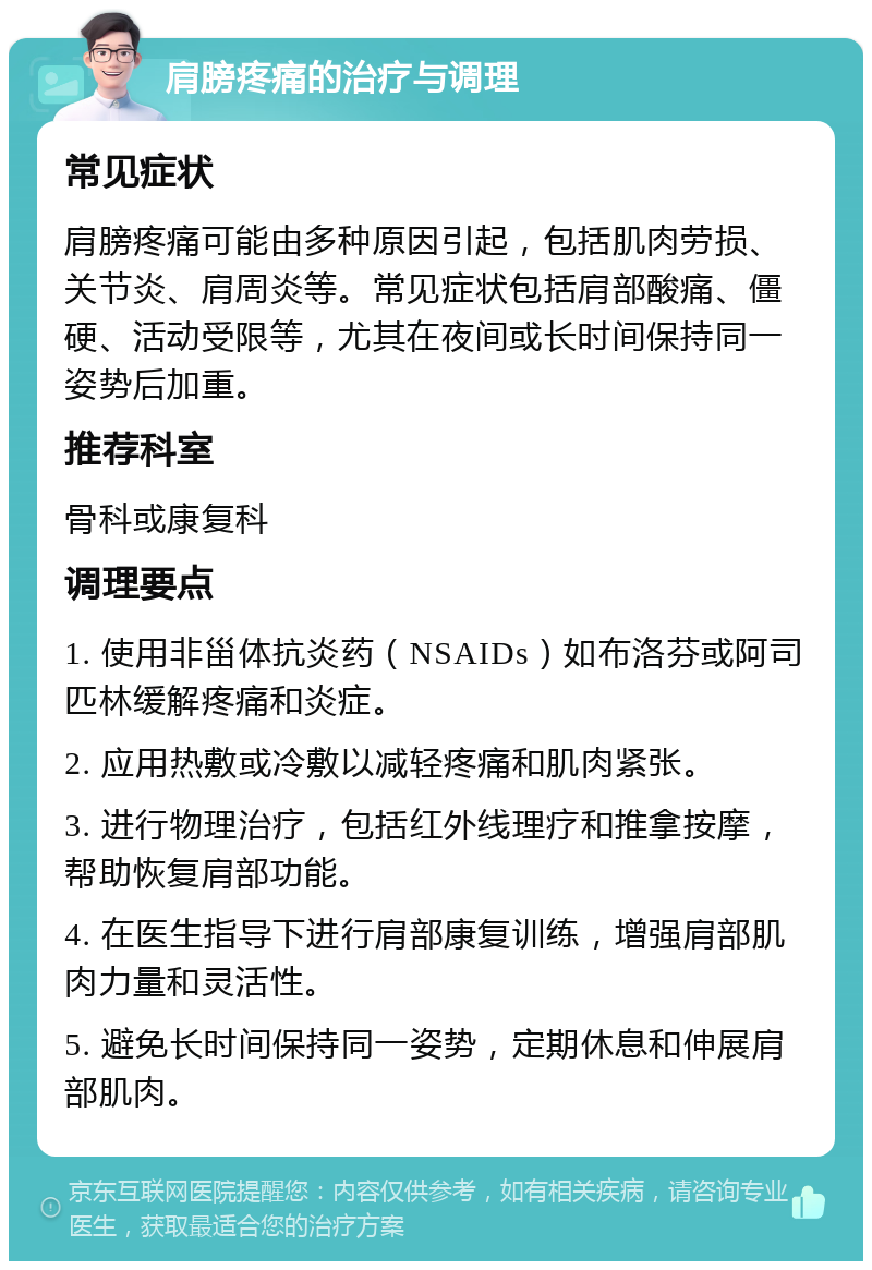 肩膀疼痛的治疗与调理 常见症状 肩膀疼痛可能由多种原因引起，包括肌肉劳损、关节炎、肩周炎等。常见症状包括肩部酸痛、僵硬、活动受限等，尤其在夜间或长时间保持同一姿势后加重。 推荐科室 骨科或康复科 调理要点 1. 使用非甾体抗炎药（NSAIDs）如布洛芬或阿司匹林缓解疼痛和炎症。 2. 应用热敷或冷敷以减轻疼痛和肌肉紧张。 3. 进行物理治疗，包括红外线理疗和推拿按摩，帮助恢复肩部功能。 4. 在医生指导下进行肩部康复训练，增强肩部肌肉力量和灵活性。 5. 避免长时间保持同一姿势，定期休息和伸展肩部肌肉。