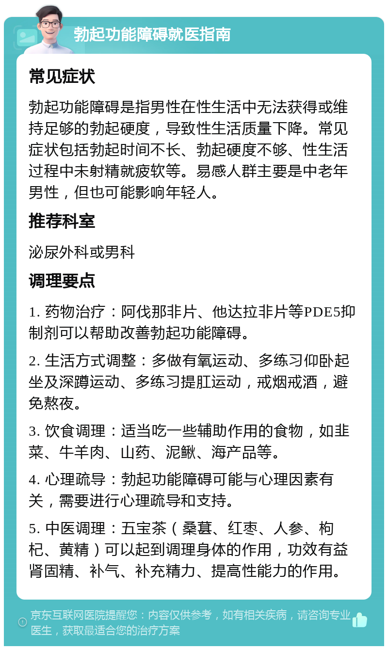 勃起功能障碍就医指南 常见症状 勃起功能障碍是指男性在性生活中无法获得或维持足够的勃起硬度，导致性生活质量下降。常见症状包括勃起时间不长、勃起硬度不够、性生活过程中未射精就疲软等。易感人群主要是中老年男性，但也可能影响年轻人。 推荐科室 泌尿外科或男科 调理要点 1. 药物治疗：阿伐那非片、他达拉非片等PDE5抑制剂可以帮助改善勃起功能障碍。 2. 生活方式调整：多做有氧运动、多练习仰卧起坐及深蹲运动、多练习提肛运动，戒烟戒酒，避免熬夜。 3. 饮食调理：适当吃一些辅助作用的食物，如韭菜、牛羊肉、山药、泥鳅、海产品等。 4. 心理疏导：勃起功能障碍可能与心理因素有关，需要进行心理疏导和支持。 5. 中医调理：五宝茶（桑葚、红枣、人参、枸杞、黄精）可以起到调理身体的作用，功效有益肾固精、补气、补充精力、提高性能力的作用。