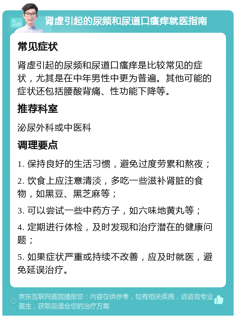 肾虚引起的尿频和尿道口瘙痒就医指南 常见症状 肾虚引起的尿频和尿道口瘙痒是比较常见的症状，尤其是在中年男性中更为普遍。其他可能的症状还包括腰酸背痛、性功能下降等。 推荐科室 泌尿外科或中医科 调理要点 1. 保持良好的生活习惯，避免过度劳累和熬夜； 2. 饮食上应注意清淡，多吃一些滋补肾脏的食物，如黑豆、黑芝麻等； 3. 可以尝试一些中药方子，如六味地黄丸等； 4. 定期进行体检，及时发现和治疗潜在的健康问题； 5. 如果症状严重或持续不改善，应及时就医，避免延误治疗。