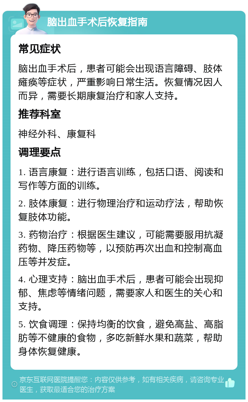 脑出血手术后恢复指南 常见症状 脑出血手术后，患者可能会出现语言障碍、肢体瘫痪等症状，严重影响日常生活。恢复情况因人而异，需要长期康复治疗和家人支持。 推荐科室 神经外科、康复科 调理要点 1. 语言康复：进行语言训练，包括口语、阅读和写作等方面的训练。 2. 肢体康复：进行物理治疗和运动疗法，帮助恢复肢体功能。 3. 药物治疗：根据医生建议，可能需要服用抗凝药物、降压药物等，以预防再次出血和控制高血压等并发症。 4. 心理支持：脑出血手术后，患者可能会出现抑郁、焦虑等情绪问题，需要家人和医生的关心和支持。 5. 饮食调理：保持均衡的饮食，避免高盐、高脂肪等不健康的食物，多吃新鲜水果和蔬菜，帮助身体恢复健康。