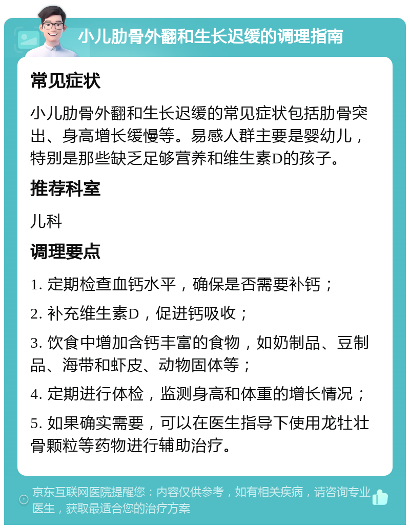 小儿肋骨外翻和生长迟缓的调理指南 常见症状 小儿肋骨外翻和生长迟缓的常见症状包括肋骨突出、身高增长缓慢等。易感人群主要是婴幼儿，特别是那些缺乏足够营养和维生素D的孩子。 推荐科室 儿科 调理要点 1. 定期检查血钙水平，确保是否需要补钙； 2. 补充维生素D，促进钙吸收； 3. 饮食中增加含钙丰富的食物，如奶制品、豆制品、海带和虾皮、动物固体等； 4. 定期进行体检，监测身高和体重的增长情况； 5. 如果确实需要，可以在医生指导下使用龙牡壮骨颗粒等药物进行辅助治疗。