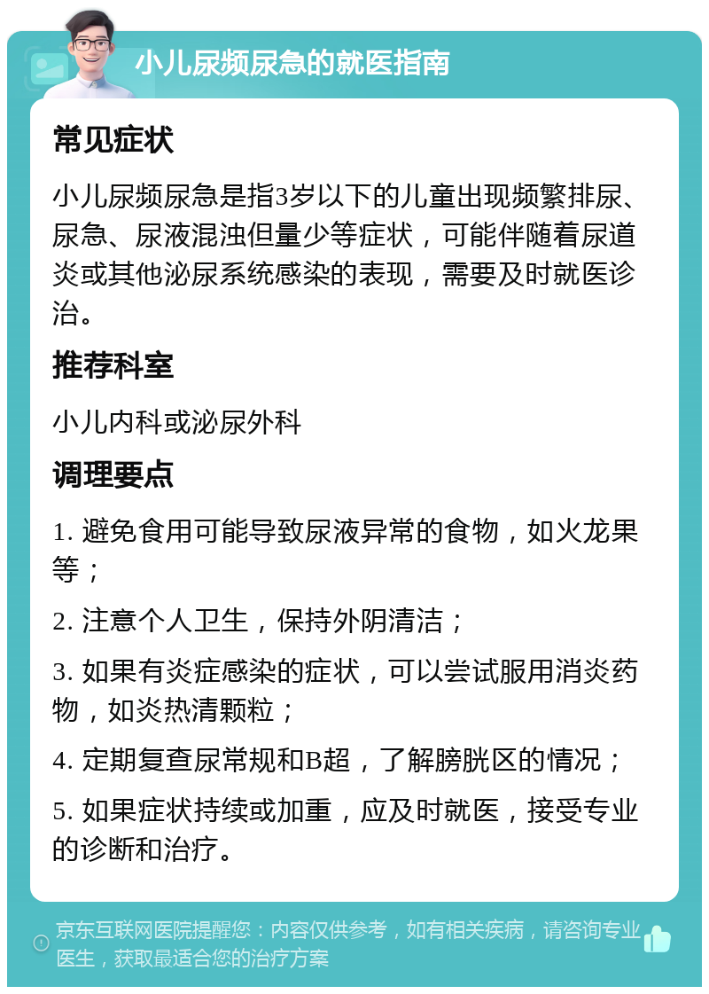 小儿尿频尿急的就医指南 常见症状 小儿尿频尿急是指3岁以下的儿童出现频繁排尿、尿急、尿液混浊但量少等症状，可能伴随着尿道炎或其他泌尿系统感染的表现，需要及时就医诊治。 推荐科室 小儿内科或泌尿外科 调理要点 1. 避免食用可能导致尿液异常的食物，如火龙果等； 2. 注意个人卫生，保持外阴清洁； 3. 如果有炎症感染的症状，可以尝试服用消炎药物，如炎热清颗粒； 4. 定期复查尿常规和B超，了解膀胱区的情况； 5. 如果症状持续或加重，应及时就医，接受专业的诊断和治疗。