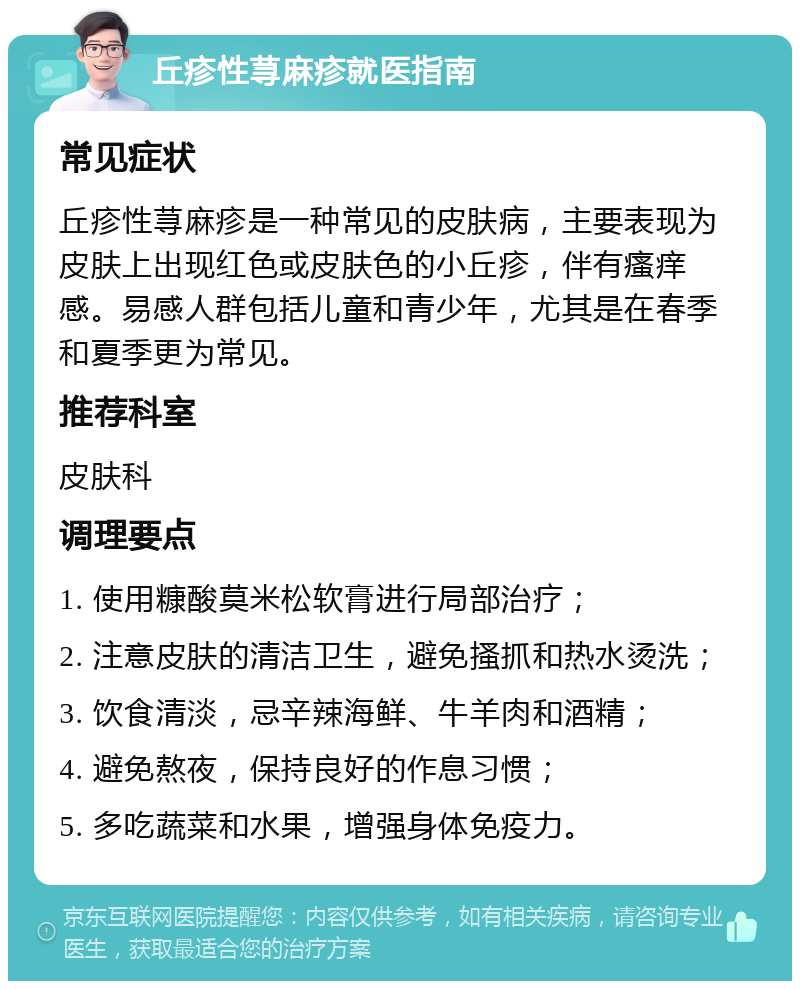 丘疹性荨麻疹就医指南 常见症状 丘疹性荨麻疹是一种常见的皮肤病，主要表现为皮肤上出现红色或皮肤色的小丘疹，伴有瘙痒感。易感人群包括儿童和青少年，尤其是在春季和夏季更为常见。 推荐科室 皮肤科 调理要点 1. 使用糠酸莫米松软膏进行局部治疗； 2. 注意皮肤的清洁卫生，避免搔抓和热水烫洗； 3. 饮食清淡，忌辛辣海鲜、牛羊肉和酒精； 4. 避免熬夜，保持良好的作息习惯； 5. 多吃蔬菜和水果，增强身体免疫力。