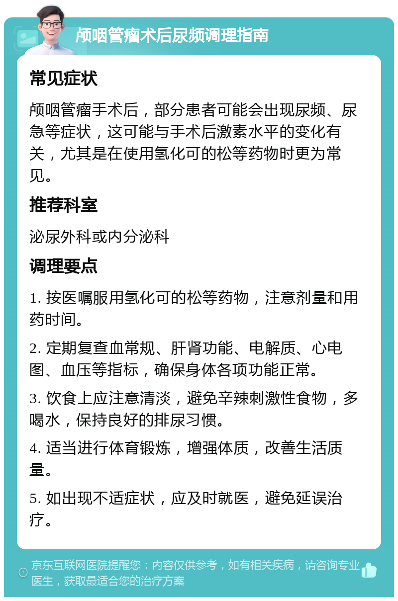 颅咽管瘤术后尿频调理指南 常见症状 颅咽管瘤手术后，部分患者可能会出现尿频、尿急等症状，这可能与手术后激素水平的变化有关，尤其是在使用氢化可的松等药物时更为常见。 推荐科室 泌尿外科或内分泌科 调理要点 1. 按医嘱服用氢化可的松等药物，注意剂量和用药时间。 2. 定期复查血常规、肝肾功能、电解质、心电图、血压等指标，确保身体各项功能正常。 3. 饮食上应注意清淡，避免辛辣刺激性食物，多喝水，保持良好的排尿习惯。 4. 适当进行体育锻炼，增强体质，改善生活质量。 5. 如出现不适症状，应及时就医，避免延误治疗。