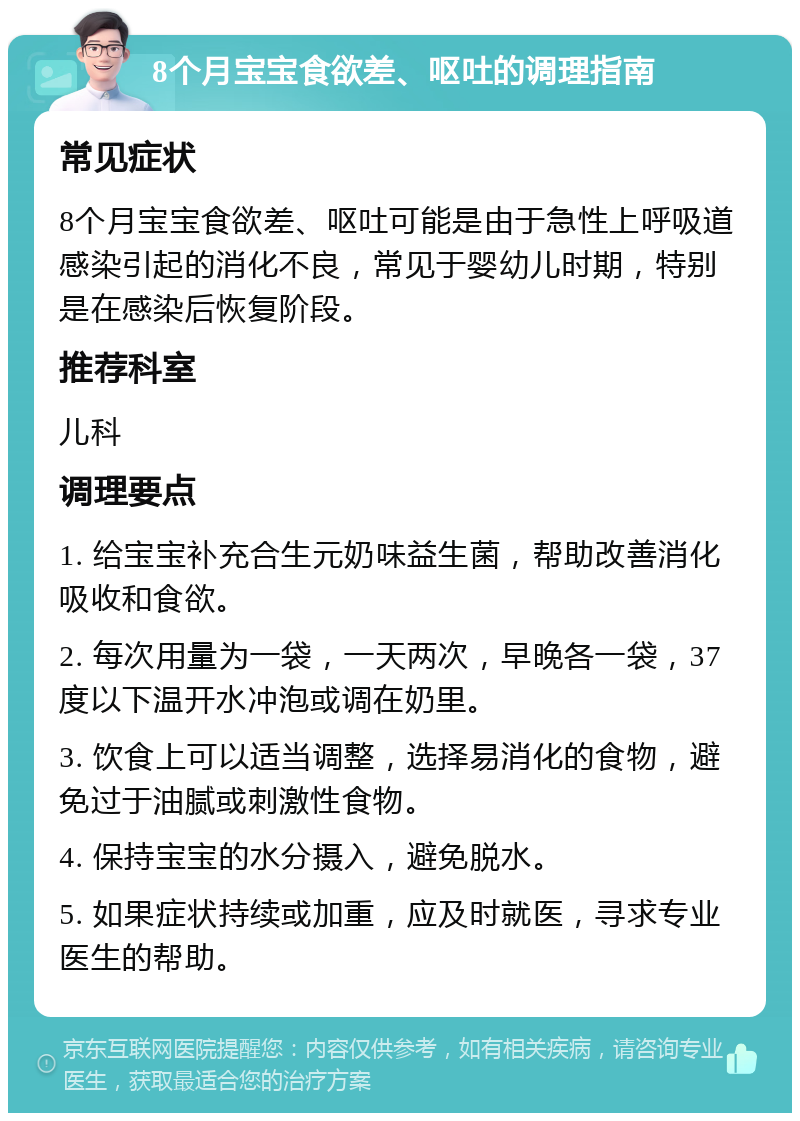 8个月宝宝食欲差、呕吐的调理指南 常见症状 8个月宝宝食欲差、呕吐可能是由于急性上呼吸道感染引起的消化不良，常见于婴幼儿时期，特别是在感染后恢复阶段。 推荐科室 儿科 调理要点 1. 给宝宝补充合生元奶味益生菌，帮助改善消化吸收和食欲。 2. 每次用量为一袋，一天两次，早晚各一袋，37度以下温开水冲泡或调在奶里。 3. 饮食上可以适当调整，选择易消化的食物，避免过于油腻或刺激性食物。 4. 保持宝宝的水分摄入，避免脱水。 5. 如果症状持续或加重，应及时就医，寻求专业医生的帮助。