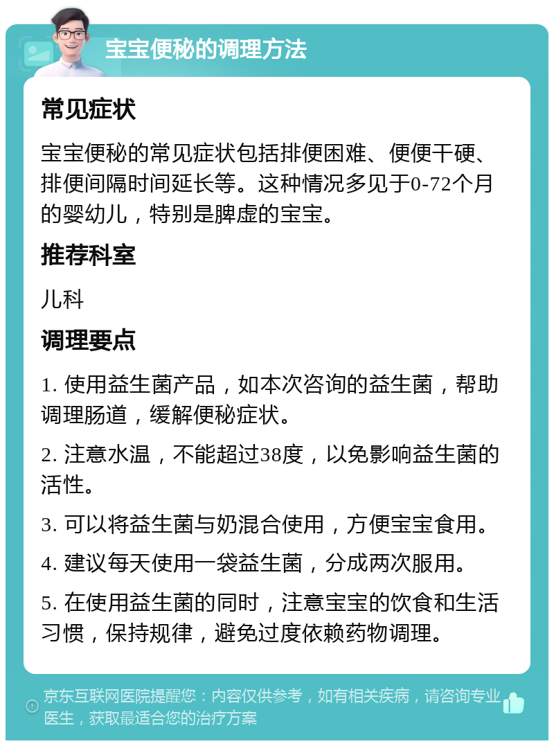 宝宝便秘的调理方法 常见症状 宝宝便秘的常见症状包括排便困难、便便干硬、排便间隔时间延长等。这种情况多见于0-72个月的婴幼儿，特别是脾虚的宝宝。 推荐科室 儿科 调理要点 1. 使用益生菌产品，如本次咨询的益生菌，帮助调理肠道，缓解便秘症状。 2. 注意水温，不能超过38度，以免影响益生菌的活性。 3. 可以将益生菌与奶混合使用，方便宝宝食用。 4. 建议每天使用一袋益生菌，分成两次服用。 5. 在使用益生菌的同时，注意宝宝的饮食和生活习惯，保持规律，避免过度依赖药物调理。