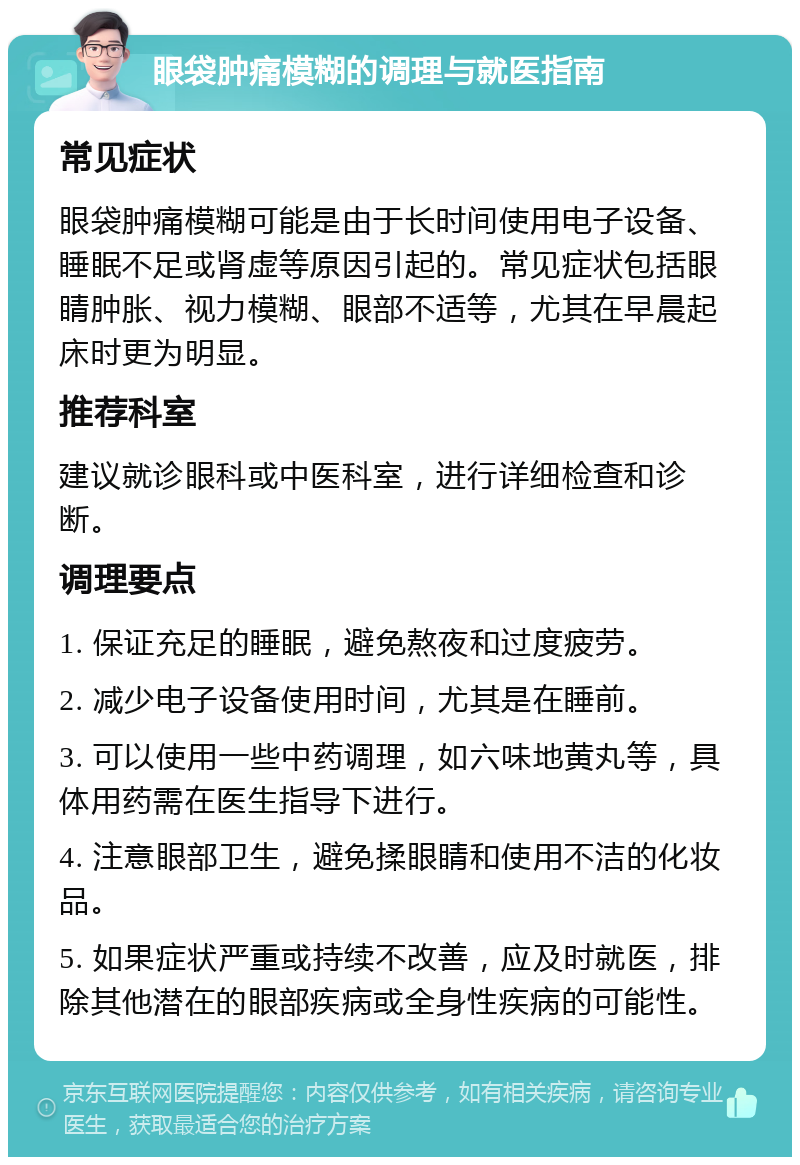 眼袋肿痛模糊的调理与就医指南 常见症状 眼袋肿痛模糊可能是由于长时间使用电子设备、睡眠不足或肾虚等原因引起的。常见症状包括眼睛肿胀、视力模糊、眼部不适等，尤其在早晨起床时更为明显。 推荐科室 建议就诊眼科或中医科室，进行详细检查和诊断。 调理要点 1. 保证充足的睡眠，避免熬夜和过度疲劳。 2. 减少电子设备使用时间，尤其是在睡前。 3. 可以使用一些中药调理，如六味地黄丸等，具体用药需在医生指导下进行。 4. 注意眼部卫生，避免揉眼睛和使用不洁的化妆品。 5. 如果症状严重或持续不改善，应及时就医，排除其他潜在的眼部疾病或全身性疾病的可能性。