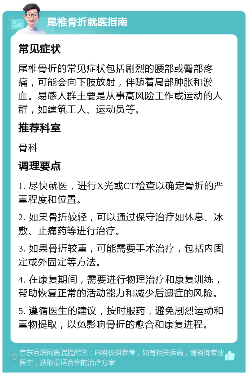 尾椎骨折就医指南 常见症状 尾椎骨折的常见症状包括剧烈的腰部或臀部疼痛，可能会向下肢放射，伴随着局部肿胀和淤血。易感人群主要是从事高风险工作或运动的人群，如建筑工人、运动员等。 推荐科室 骨科 调理要点 1. 尽快就医，进行X光或CT检查以确定骨折的严重程度和位置。 2. 如果骨折较轻，可以通过保守治疗如休息、冰敷、止痛药等进行治疗。 3. 如果骨折较重，可能需要手术治疗，包括内固定或外固定等方法。 4. 在康复期间，需要进行物理治疗和康复训练，帮助恢复正常的活动能力和减少后遗症的风险。 5. 遵循医生的建议，按时服药，避免剧烈运动和重物提取，以免影响骨折的愈合和康复进程。