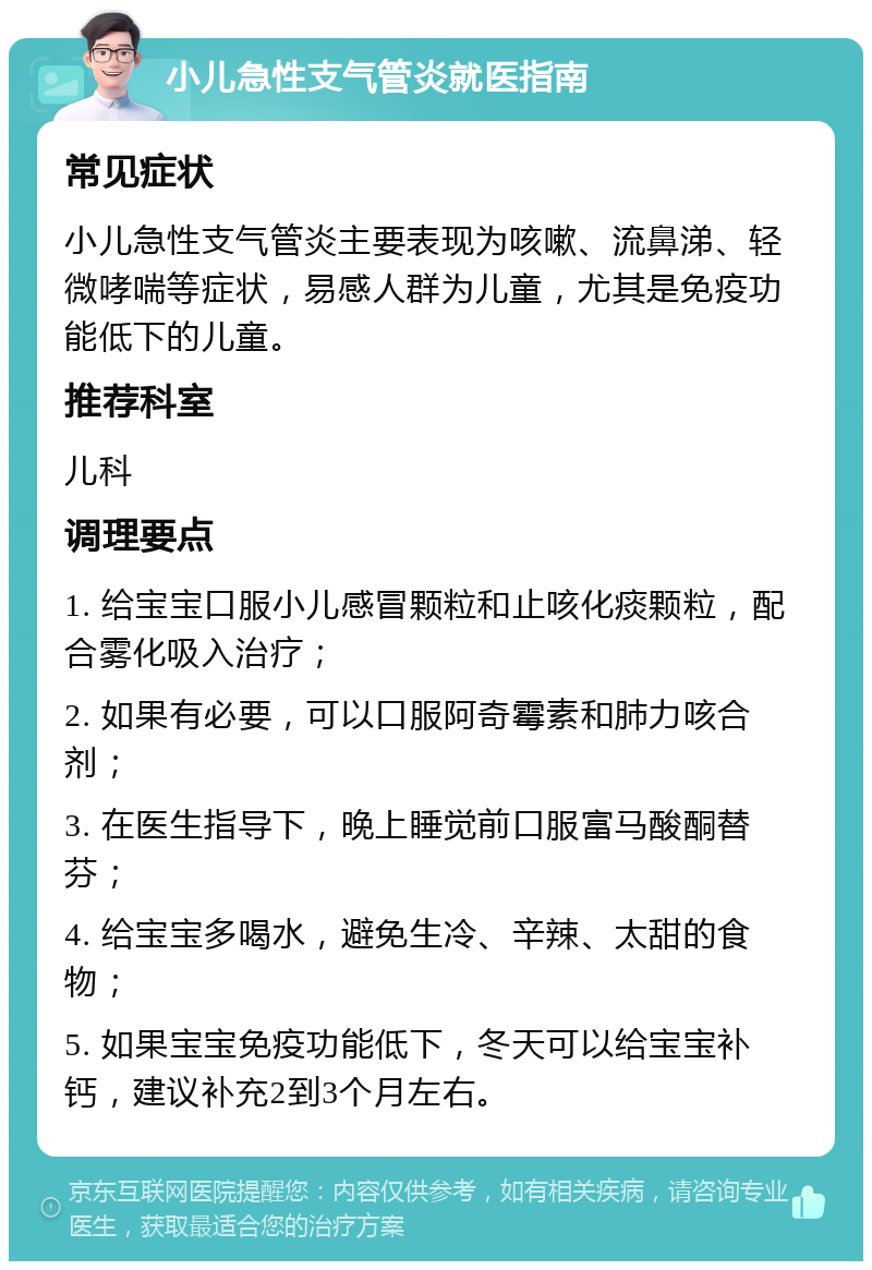 小儿急性支气管炎就医指南 常见症状 小儿急性支气管炎主要表现为咳嗽、流鼻涕、轻微哮喘等症状，易感人群为儿童，尤其是免疫功能低下的儿童。 推荐科室 儿科 调理要点 1. 给宝宝口服小儿感冒颗粒和止咳化痰颗粒，配合雾化吸入治疗； 2. 如果有必要，可以口服阿奇霉素和肺力咳合剂； 3. 在医生指导下，晚上睡觉前口服富马酸酮替芬； 4. 给宝宝多喝水，避免生冷、辛辣、太甜的食物； 5. 如果宝宝免疫功能低下，冬天可以给宝宝补钙，建议补充2到3个月左右。