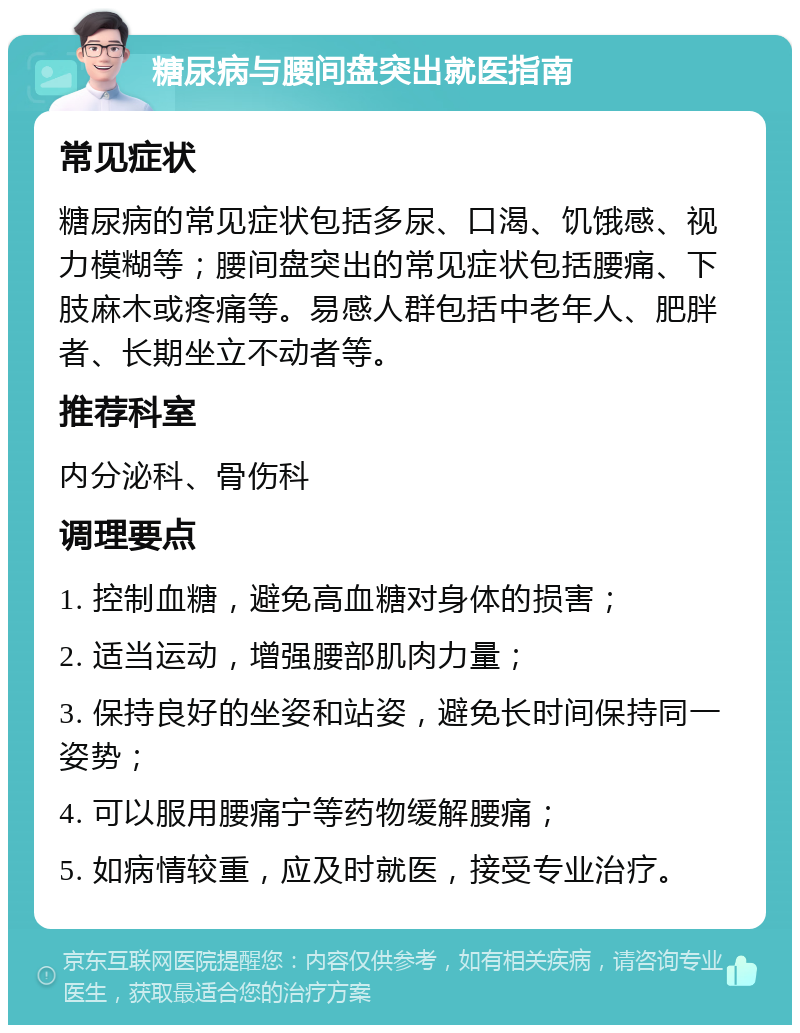 糖尿病与腰间盘突出就医指南 常见症状 糖尿病的常见症状包括多尿、口渴、饥饿感、视力模糊等；腰间盘突出的常见症状包括腰痛、下肢麻木或疼痛等。易感人群包括中老年人、肥胖者、长期坐立不动者等。 推荐科室 内分泌科、骨伤科 调理要点 1. 控制血糖，避免高血糖对身体的损害； 2. 适当运动，增强腰部肌肉力量； 3. 保持良好的坐姿和站姿，避免长时间保持同一姿势； 4. 可以服用腰痛宁等药物缓解腰痛； 5. 如病情较重，应及时就医，接受专业治疗。