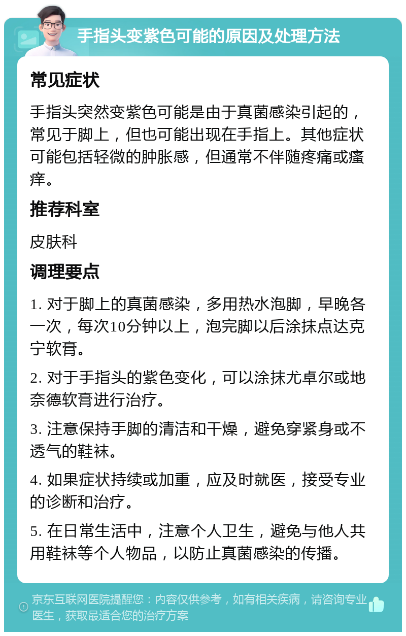 手指头变紫色可能的原因及处理方法 常见症状 手指头突然变紫色可能是由于真菌感染引起的，常见于脚上，但也可能出现在手指上。其他症状可能包括轻微的肿胀感，但通常不伴随疼痛或瘙痒。 推荐科室 皮肤科 调理要点 1. 对于脚上的真菌感染，多用热水泡脚，早晚各一次，每次10分钟以上，泡完脚以后涂抹点达克宁软膏。 2. 对于手指头的紫色变化，可以涂抹尤卓尔或地奈德软膏进行治疗。 3. 注意保持手脚的清洁和干燥，避免穿紧身或不透气的鞋袜。 4. 如果症状持续或加重，应及时就医，接受专业的诊断和治疗。 5. 在日常生活中，注意个人卫生，避免与他人共用鞋袜等个人物品，以防止真菌感染的传播。