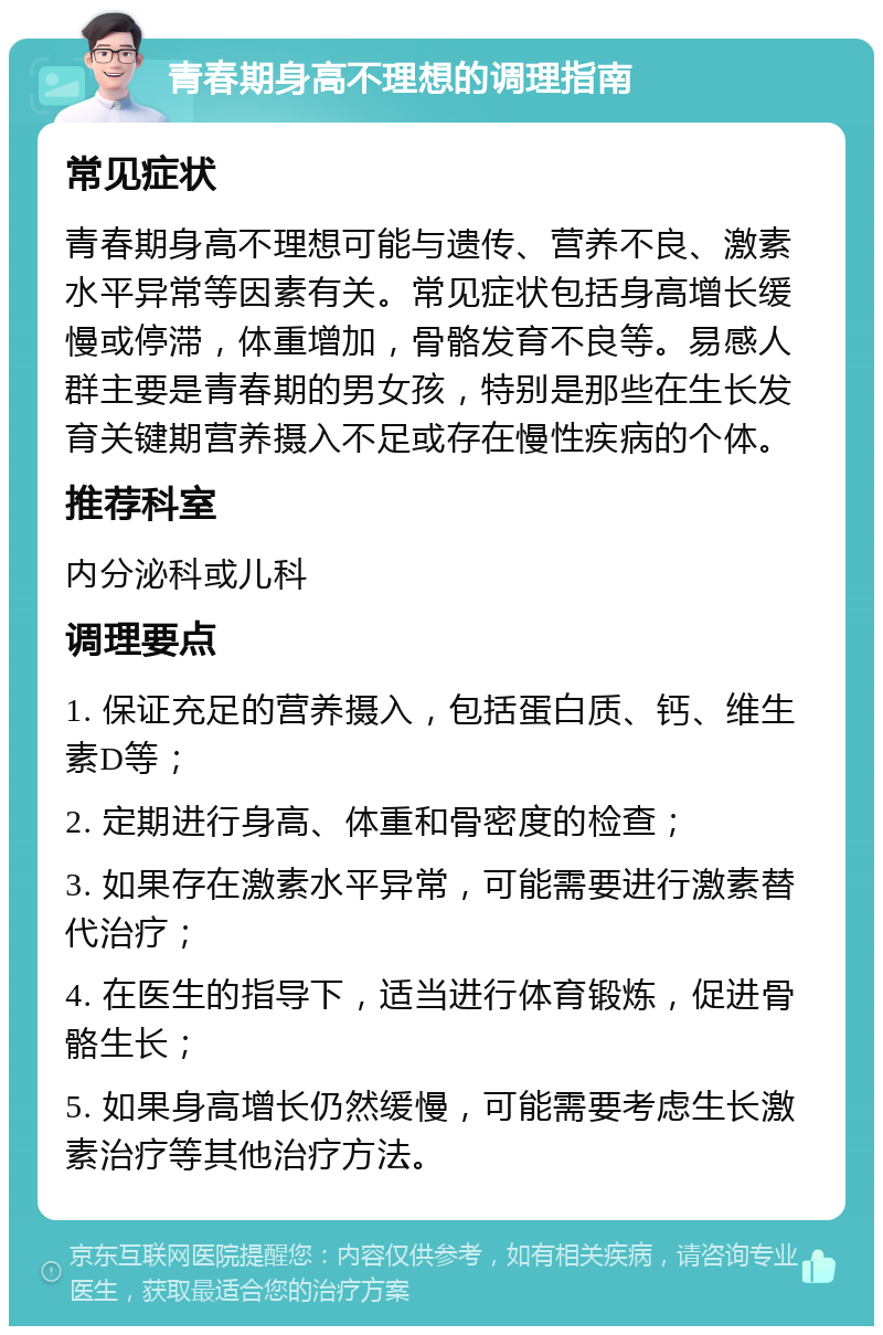 青春期身高不理想的调理指南 常见症状 青春期身高不理想可能与遗传、营养不良、激素水平异常等因素有关。常见症状包括身高增长缓慢或停滞，体重增加，骨骼发育不良等。易感人群主要是青春期的男女孩，特别是那些在生长发育关键期营养摄入不足或存在慢性疾病的个体。 推荐科室 内分泌科或儿科 调理要点 1. 保证充足的营养摄入，包括蛋白质、钙、维生素D等； 2. 定期进行身高、体重和骨密度的检查； 3. 如果存在激素水平异常，可能需要进行激素替代治疗； 4. 在医生的指导下，适当进行体育锻炼，促进骨骼生长； 5. 如果身高增长仍然缓慢，可能需要考虑生长激素治疗等其他治疗方法。