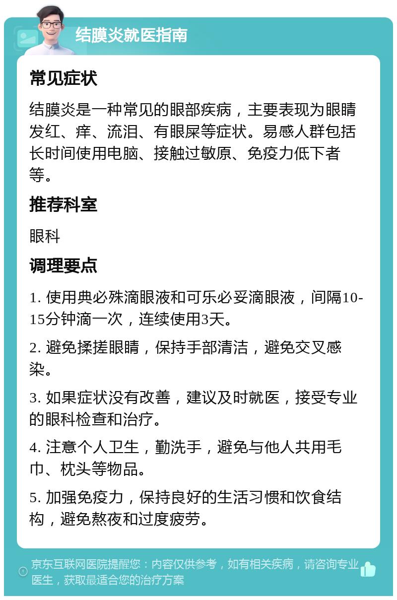 结膜炎就医指南 常见症状 结膜炎是一种常见的眼部疾病，主要表现为眼睛发红、痒、流泪、有眼屎等症状。易感人群包括长时间使用电脑、接触过敏原、免疫力低下者等。 推荐科室 眼科 调理要点 1. 使用典必殊滴眼液和可乐必妥滴眼液，间隔10-15分钟滴一次，连续使用3天。 2. 避免揉搓眼睛，保持手部清洁，避免交叉感染。 3. 如果症状没有改善，建议及时就医，接受专业的眼科检查和治疗。 4. 注意个人卫生，勤洗手，避免与他人共用毛巾、枕头等物品。 5. 加强免疫力，保持良好的生活习惯和饮食结构，避免熬夜和过度疲劳。