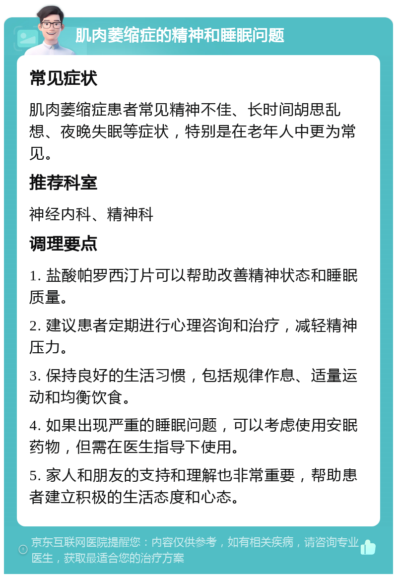 肌肉萎缩症的精神和睡眠问题 常见症状 肌肉萎缩症患者常见精神不佳、长时间胡思乱想、夜晚失眠等症状，特别是在老年人中更为常见。 推荐科室 神经内科、精神科 调理要点 1. 盐酸帕罗西汀片可以帮助改善精神状态和睡眠质量。 2. 建议患者定期进行心理咨询和治疗，减轻精神压力。 3. 保持良好的生活习惯，包括规律作息、适量运动和均衡饮食。 4. 如果出现严重的睡眠问题，可以考虑使用安眠药物，但需在医生指导下使用。 5. 家人和朋友的支持和理解也非常重要，帮助患者建立积极的生活态度和心态。