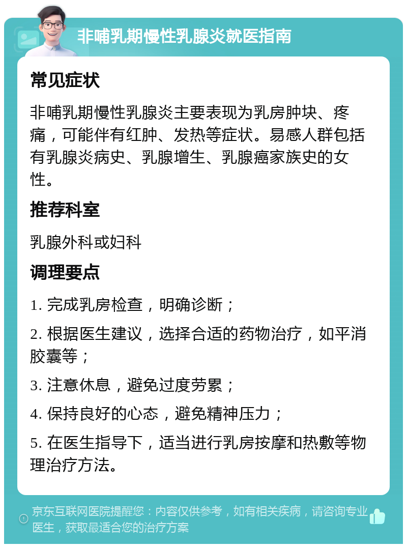 非哺乳期慢性乳腺炎就医指南 常见症状 非哺乳期慢性乳腺炎主要表现为乳房肿块、疼痛，可能伴有红肿、发热等症状。易感人群包括有乳腺炎病史、乳腺增生、乳腺癌家族史的女性。 推荐科室 乳腺外科或妇科 调理要点 1. 完成乳房检查，明确诊断； 2. 根据医生建议，选择合适的药物治疗，如平消胶囊等； 3. 注意休息，避免过度劳累； 4. 保持良好的心态，避免精神压力； 5. 在医生指导下，适当进行乳房按摩和热敷等物理治疗方法。