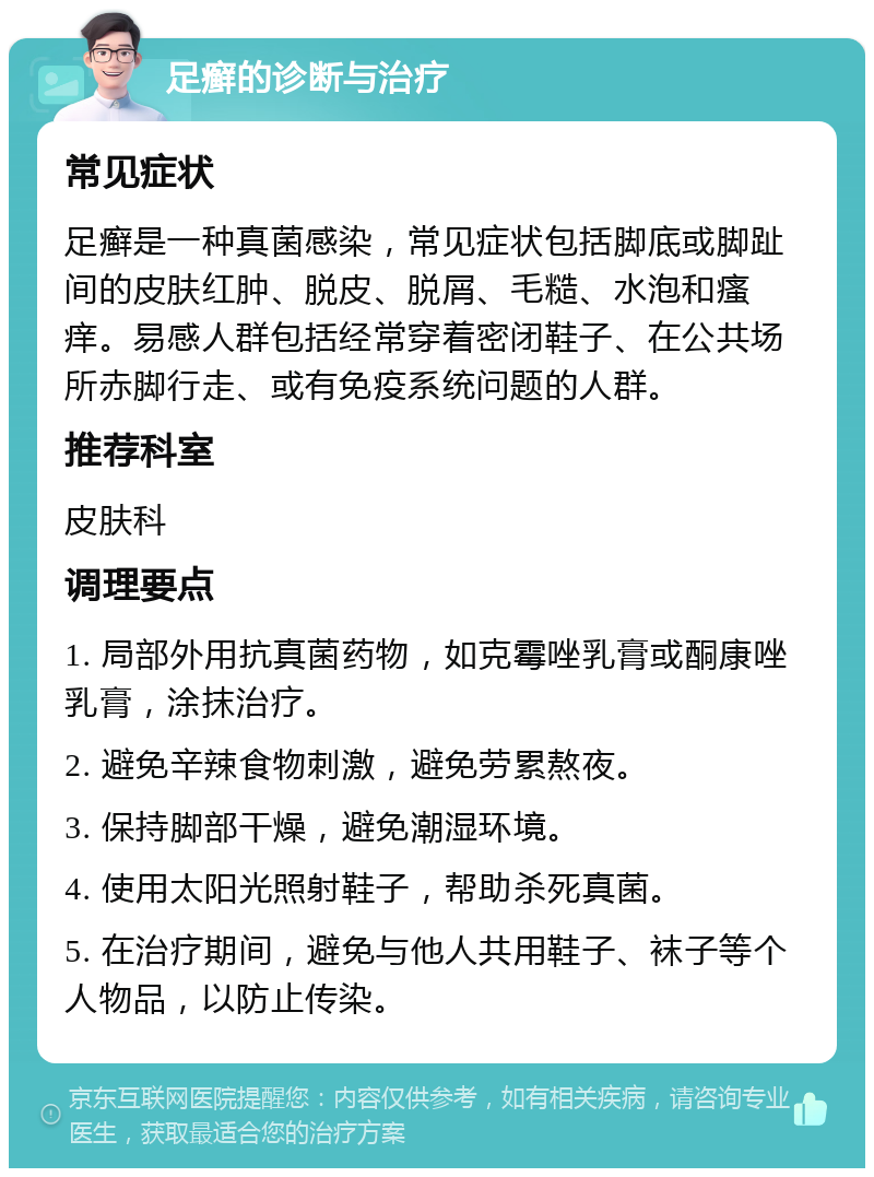 足癣的诊断与治疗 常见症状 足癣是一种真菌感染，常见症状包括脚底或脚趾间的皮肤红肿、脱皮、脱屑、毛糙、水泡和瘙痒。易感人群包括经常穿着密闭鞋子、在公共场所赤脚行走、或有免疫系统问题的人群。 推荐科室 皮肤科 调理要点 1. 局部外用抗真菌药物，如克霉唑乳膏或酮康唑乳膏，涂抹治疗。 2. 避免辛辣食物刺激，避免劳累熬夜。 3. 保持脚部干燥，避免潮湿环境。 4. 使用太阳光照射鞋子，帮助杀死真菌。 5. 在治疗期间，避免与他人共用鞋子、袜子等个人物品，以防止传染。