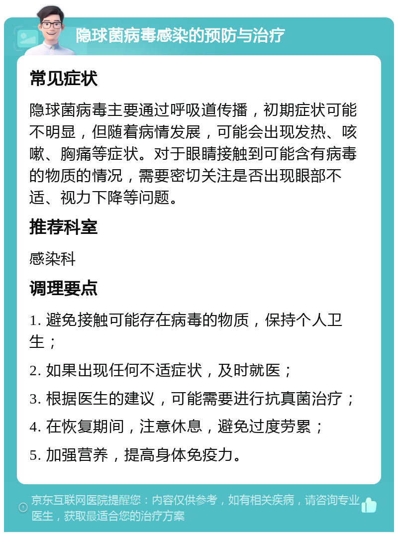 隐球菌病毒感染的预防与治疗 常见症状 隐球菌病毒主要通过呼吸道传播，初期症状可能不明显，但随着病情发展，可能会出现发热、咳嗽、胸痛等症状。对于眼睛接触到可能含有病毒的物质的情况，需要密切关注是否出现眼部不适、视力下降等问题。 推荐科室 感染科 调理要点 1. 避免接触可能存在病毒的物质，保持个人卫生； 2. 如果出现任何不适症状，及时就医； 3. 根据医生的建议，可能需要进行抗真菌治疗； 4. 在恢复期间，注意休息，避免过度劳累； 5. 加强营养，提高身体免疫力。