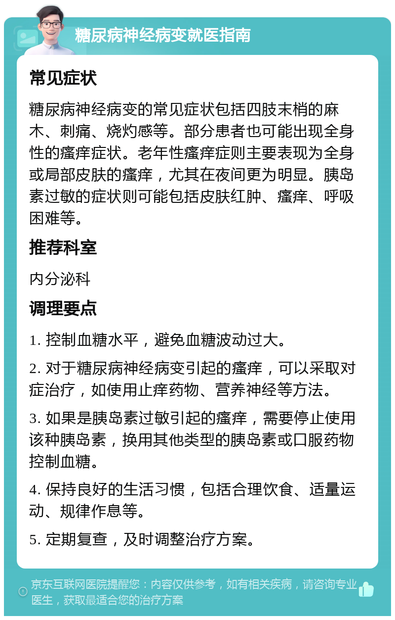 糖尿病神经病变就医指南 常见症状 糖尿病神经病变的常见症状包括四肢末梢的麻木、刺痛、烧灼感等。部分患者也可能出现全身性的瘙痒症状。老年性瘙痒症则主要表现为全身或局部皮肤的瘙痒，尤其在夜间更为明显。胰岛素过敏的症状则可能包括皮肤红肿、瘙痒、呼吸困难等。 推荐科室 内分泌科 调理要点 1. 控制血糖水平，避免血糖波动过大。 2. 对于糖尿病神经病变引起的瘙痒，可以采取对症治疗，如使用止痒药物、营养神经等方法。 3. 如果是胰岛素过敏引起的瘙痒，需要停止使用该种胰岛素，换用其他类型的胰岛素或口服药物控制血糖。 4. 保持良好的生活习惯，包括合理饮食、适量运动、规律作息等。 5. 定期复查，及时调整治疗方案。